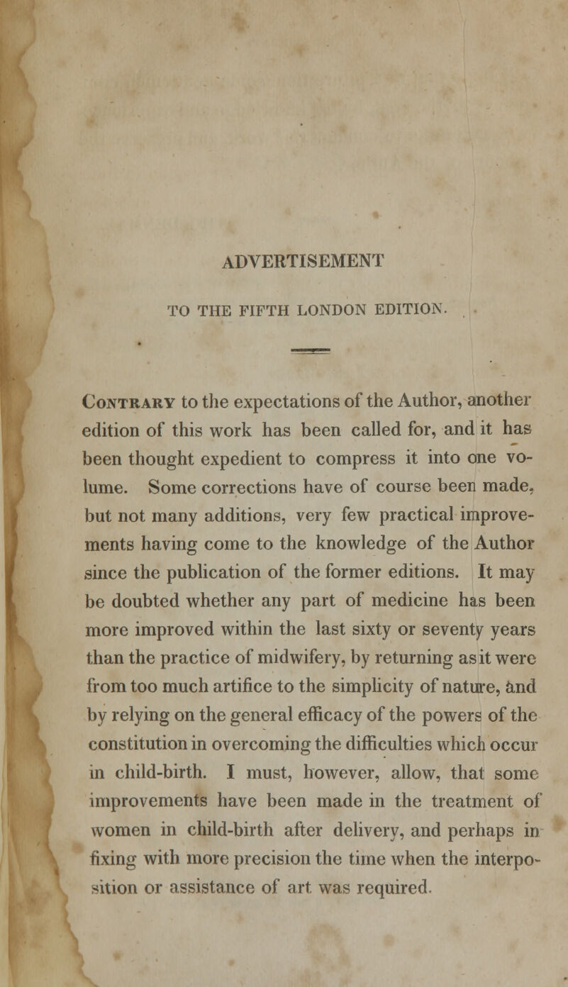 ADVERTISEMENT TO THE FIFTH LONDON EDITION. Contrary to the expectations of the Author, another edition of this work has been called for, and it has been thought expedient to compress it into one vo- lume. Some corrections have of course been made, but not many additions, very few practical improve- ments having come to the knowledge of the Author since the publication of the former editions. It may be doubted whether any part of medicine has been more improved within the last sixty or seventy years than the practice of midwifery, by returning as it were from too much artifice to the simplicity of nature, and constitution in overcoming the difficulties which occur in child-birth. I must, however, allow, that some improvements have been made in the treatment of women in child-birth after delivery, and perhaps in fixing with more precision the time when the interpo- sition or assistance of art was required.