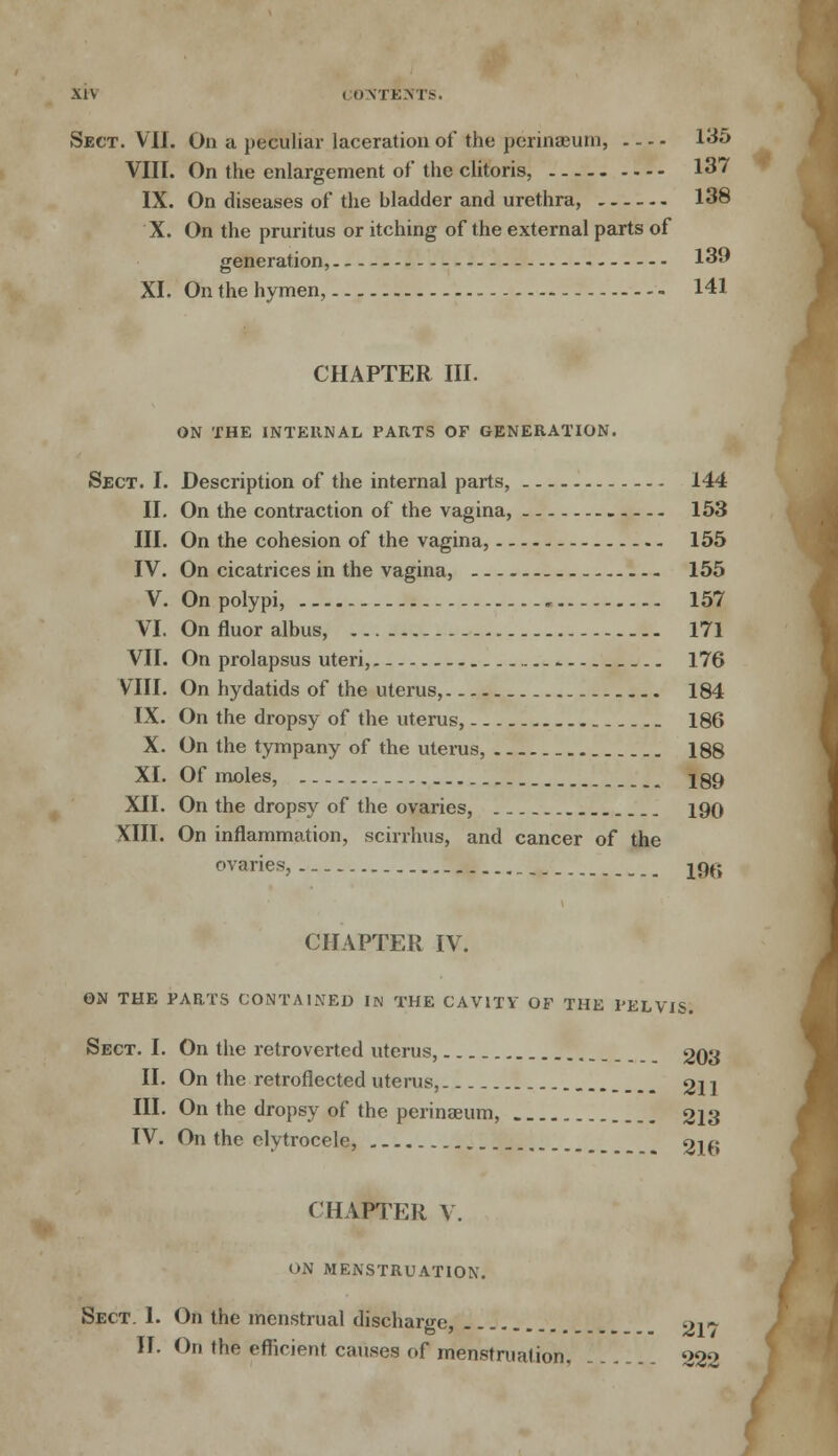 Sect. VII. On a peculiar laceration of the perinaeum, 135 VIII. On the enlargement of the clitoris, 137 IX. On diseases of the bladder and urethra, 138 X. On the pruritus or itching of the external parts of generation, 139 XI. On the hymen, 141 CHAPTER III. ON THE INTERNAL PARTS OF GENERATION. Sect. I. Description of the internal parts, 144 II. On the contraction of the vagina, 153 III. On the cohesion of the vagina, 155 IV. On cicatrices in the vagina, 155 V. On polypi, 157 VI. On fluor albus, 171 VII. On prolapsus uteri, .... ^ 176 VIII. On hydatids of the uterus, 184 IX. On the dropsy of the uterus, 186 X. On the tympany of the uterus, 188 XI. Of moles, 289 XII. On the dropsy of the ovaries, 190 XIII. On inflammation, scirrhus, and cancer of the ovaries, _ 196 CHAPTER IV. ON THE PARTS CONTAINED IN THE CAVITY OF THE PELVIS. Sect. I. On the retroverted uterus, 203 II. On the retroflected uterus, 21] III. On the dropsy of the perinaeum, 213 IV. On the elytrocele, 2lf» CHAPTER V. ON MENSTRUATION. Sect. 1. On the menstrual discharge, 2l~ II. On the efficient causes of menstruation, 222