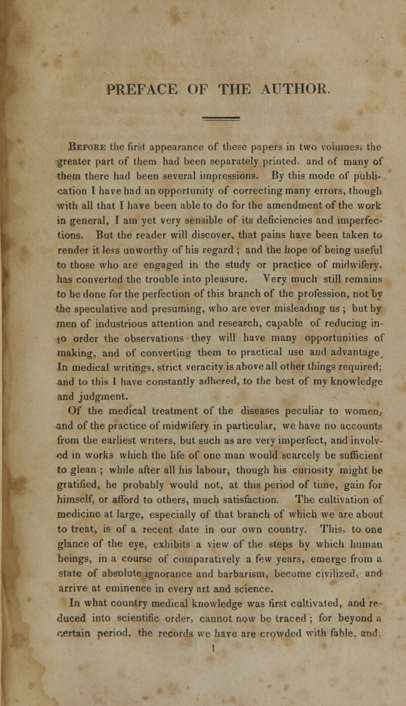 PREFACE OF THE AUTHOR. Before the first appearance of these papers in two volumes, the greater part of them had been separately printed, and of many of them there had been several impressions. By this mode of publi- cation I have had an opportunity of correcting many errors, though with all that I have been able to do for the amendment of the work in general, I am yet very sensible of its deficiencies and imperfec- tions. But the reader will discover, that pains have been taken to render it less unworthy of his regard ; and the hope of being useful to those who are engaged in the study or practice of midwifery, has converted the trouble into pleasure. Very much still remains to be done for the perfection of this branch of the profession, not by the speculative and presuming, who are ever misleading us ; but by men of industrious attention and research, capable of reducing in- to order the observations they will have many opportunities of making, and of converting them to practical use and advantage. In medical writings, strict veracity is above all other things required; and to this I have constantly adhered, to the best of my knowledge and judgment. Of the medical treatment of the diseases peculiar to women, and of the practice of midwifery in particular, we have no accounts from the earliest writers, but such as are very imperfect, and involv- ed in work3 which the life of one man would scarcely be sufficient to glean ; while after all his labour, though his curiosity might be gratified, he probably would not, at this period of time, gain for himself, or afford to others, much satisfaction. The cultivation of medicine at large, especially of that branch of which we are about to treat, is of a recent date in our own country. This, to one glance of the eye, exhibits a view of the steps by which human beings, in a course of comparatively a few years, emerge from a state of absolute ignorance and barbarism, become civilized, and arrive at eminence in every art and science. In what country medical knowledge was first cultivated, and re- duced into scientific order, cannot now be traced ; for beyond a pertain period, the records we have are crowded with fable, and. 1