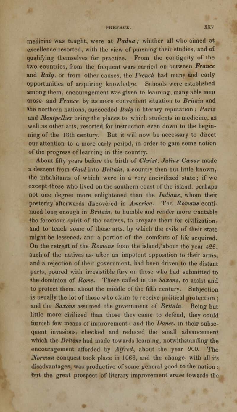 medicine was taught, were at Padua; whither all who aimed at excellence resorted, with the view of pursuing their studies, and of qualifying themselves for practice. From the contiguity of the two countries, from the frequent wars carried on between France and Italy, or from other causes, the French had many and early opportunities of acquiring knowledge. Schools were established among them, encouragement was given to learning, many able men arose- and France by its more convenient situation to Britain and the northern nations, succeeded Italy in literary reputation ; Paris and Montpclher being the places to whirh students in medicine, as well as other arts, resorted for instruction even down to the begin- ning of the 18th century. But it will now be necessary to direct our attention to a more early period, in order to gain some notion of the progress of learning in this country. About fifty years before the birth of Christ, Julius Casar made a descent from Gaul into Britain, a country then but little known, the inhabitants of which were in a very uncivilized state; if we except those who lived on the southern coast of the island, perhaps not one degree more enlightened than the Indians, whom their posterity afterwards discovered in America. The Romans conti- nued long enough in Britain, to humble and render more tractable the ferocious spirit of the natives, to prepare them for civilization, and to teach some of those arts, by which the evils of their state might be lessened, and a portion of the comforts of life acquired. On the retreat of the Romans from the island, about the year 426, such of the natives as, after an impotent opposition to their arms, and a rejection of their government, had been driven to the distant parts, poured with irresistible fury on those who had submitted to the dominion of Rome. These called in the Saxons, to assist and to protect them, about the middle of the fifth century. Subjection is usually the lot of those who claim to receive political protection ; and the Saxons assumed the government of Britain. Being but little more civilized than those they came to defend, they could furnish few means of improvement; and the Danes, in their subse- quent invasions, checked and reduced the small advancement which the Britons had made towards learning, notwithstanding the encouragement afforded by Alfred, about the year 900. The Norman conquest took place in 1066, and the change, with all its disadvantages, was productive of some general good to the nation : tout the great prospect of literary improvement arose towards the