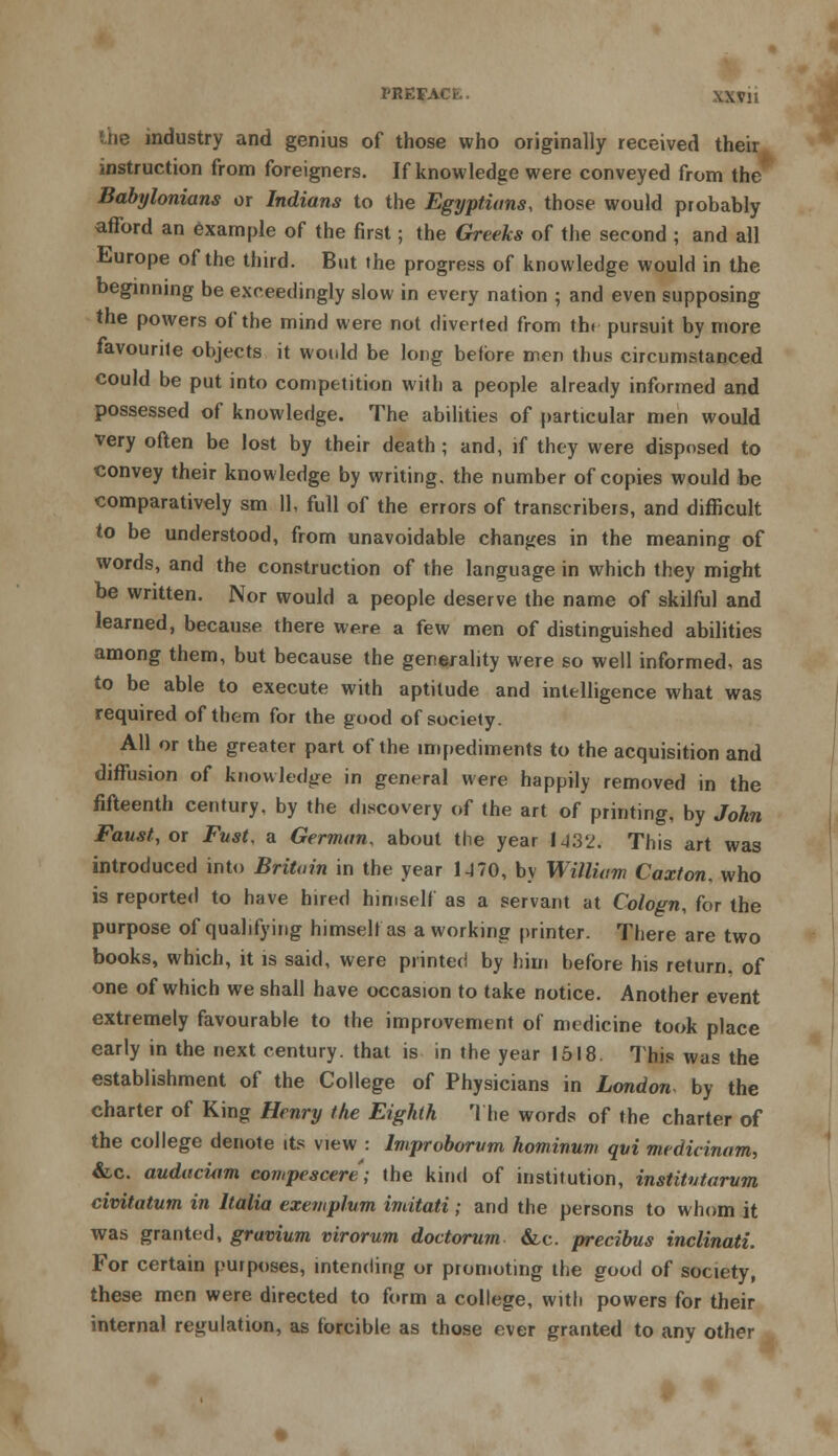 PREFACE. \\Vli the industry and genius of those who originally received their instruction from foreigners. If knowledge were conveyed from the Babylonians or Indians to the Egyptians, those would probably afford an example of the first; the Greeks of the second ; and all Europe of the third. But the progress of knowledge would in the beginning be exceedingly slow in every nation ; and even supposing the powers of the mind were not diverted from tht pursuit by more favourite objects it would be long before men thus circumstanced could be put into competition with a people already informed and possessed of knowledge. The abilities of particular men would very often be lost by their death ; and, if they were disposed to convey their knowledge by writing, the number of copies would be comparatively sm 11, full of the errors of transcribers, and difficult to be understood, from unavoidable changes in the meaning of words, and the construction of the language in which they might be written. Nor would a people deserve the name of skilful and learned, because there were a few men of distinguished abilities among them, but because the generality were so well informed, as to be able to execute with aptitude and intelligence what was required of them for the good of society. All or the greater part of the impediments to the acquisition and diffusion of knowledge in general were happily removed in the fifteenth century, by the discovery of the art of printing, by John Faust, or Fust, a German, about the year IJ32. This art was introduced into Britain in the year 1470, by William Caxton, who is reported to have hired himself as a servant at Cologn, for the purpose of qualifying himself as a working printer. There are two books, which, it is said, were printed by him before his return, of one of which we shall have occasion to take notice. Another event extremely favourable to the improvement of medicine took place early in the next century, that is in the year 1518. This was the establishment of the College of Physicians in London by the charter of King Henry the Eighth The words of the charter of the college denote its view : Improborum hominum qui mcdicinam, &-c. audaciam compescere'; the kind of institution, institvtarvm civitatum in Italia exemplum imitati; and the persons to whom it was granted, gravium virorum doctorum &c. precious inclinati. For certain purposes, intending or promoting the good of society, these men were directed to form a college, with powers for their internal regulation, as forcible as those ever granted to any other