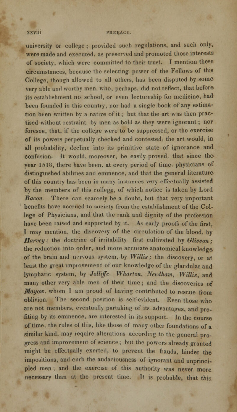 university or college ; provided such regulations, and such only, were made and executed, as preserved and promoted those interests of society, which were committed to their trust. I mention these circumstances, because the selecting power of the Fellows of this College, though allowed to all others, has been disputed by some very able and worthy men, who, perhaps, did not reflect, that before its establishment no school, or even lectureship for medicine, had been founded in this country, nor had a single book of any estima- tion been written by a native of it; but that the art was then prac- tised without restraint, by men as bold as they were ignorant; nor foresee, that, if the college were to be suppressed, or the exercise of its powers perpetually checked and contested, the art would, in all probability, decline into its primitive state of ignorance and confusion. It would, moreover, be easily proved, that since the year 1518, there have been, at every period of time, physicians of distinguished abilities and eminence, and that the general literature of this country has been in many instances very effectually assisted by the members of this college, of which notice is taken by Lord Bacon. There can scarcely be a doubt, but that very important benefits have accrued to society from the establishment of the Col- lege of Physicians, and that the rank and dignity of the profession have been raised and supported by it. As early proofs of the first, I may mention, the discovery of the circulation of the blood, by Harvey; the doctrine of irritability first cultivated by Glisson; the reduction into order, and more accurate anatomical knowledge of the brain and nervous system, by Willis; the discovery, or at least the great improvement of our knowledge of the glandular and lymphatic system, by Jolliffe Wharton, Needham, Willis, and many other very able men of their time; and the discoveries of Mayow, whom I am proud of having contributed to rescue from oblivion. The second position is self-evident. Even those who are not members, eventually partaking of its advantages, and pro- fiting by its eminence, are interested in its support. In the course of time, the rules of this, like those of many other foundations of a similar kind, may require alterations according to the general pro- gress and improvement of science; but the powers already granted might be effectually exerted, to prevent the frauds, hinder the impositions, and curb the audaciousness of ignorant and unprinci- pled men ; and the exercise of this authority was never more necessary than at the present time. It is probable, that this