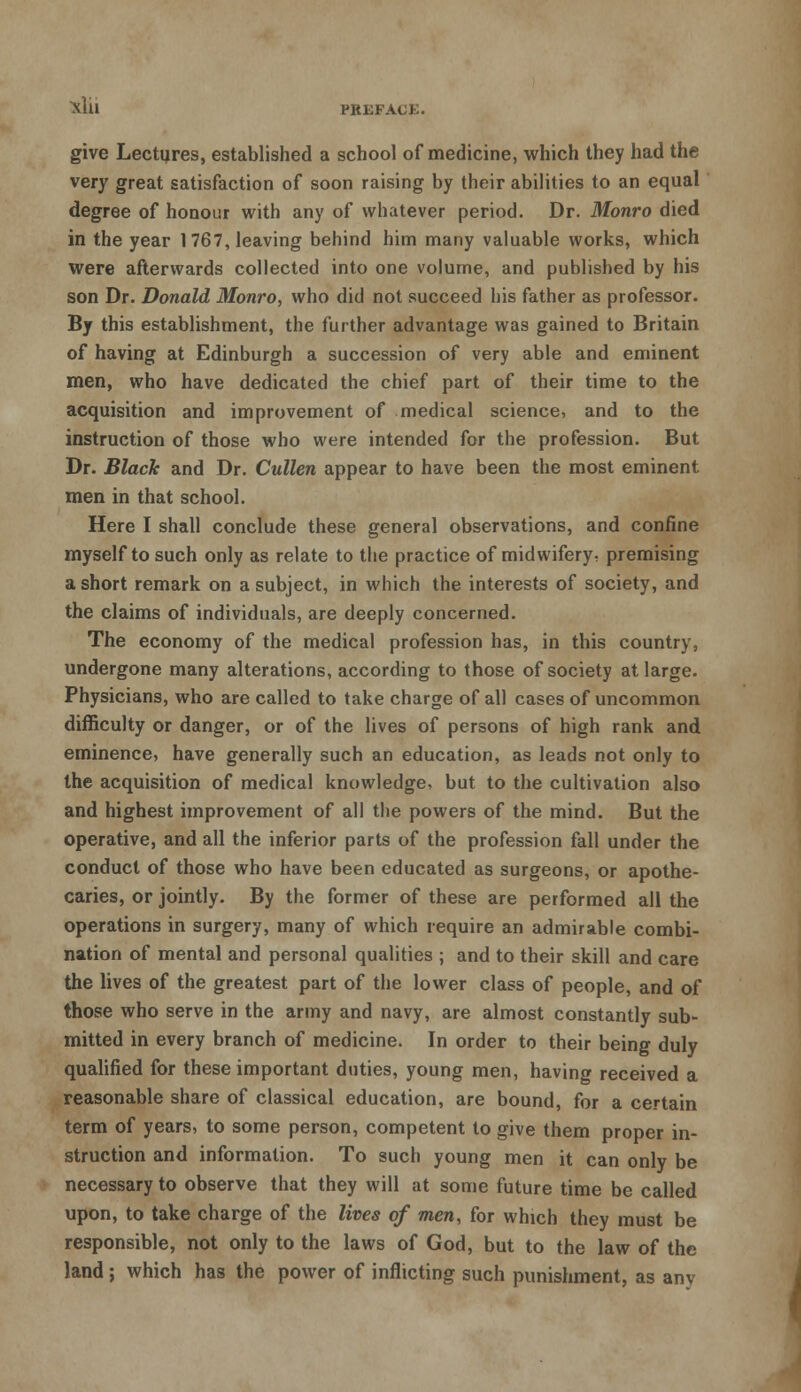 give Lectures, established a school of medicine, which they had the very great satisfaction of soon raising by their abilities to an equal degree of honour with any of whatever period. Dr. Monro died in the year 1767, leaving behind him many valuable works, which were afterwards collected into one volume, and published by his son Dr. Donald Monro, who did not succeed his father as professor. By this establishment, the further advantage was gained to Britain of having at Edinburgh a succession of very able and eminent men, who have dedicated the chief part of their time to the acquisition and improvement of medical science, and to the instruction of those who were intended for the profession. But Dr. Black and Dr. Cullen appear to have been the most eminent men in that school. Here I shall conclude these general observations, and confine myself to such only as relate to the practice of midwifery- premising a short remark on a subject, in which the interests of society, and the claims of individuals, are deeply concerned. The economy of the medical profession has, in this country, undergone many alterations, according to those of society at large. Physicians, who are called to take charge of all cases of uncommon difficulty or danger, or of the lives of persons of high rank and eminence, have generally such an education, as leads not only to the acquisition of medical knowledge, but to the cultivation also and highest improvement of all the powers of the mind. But the operative, and all the inferior parts of the profession fall under the conduct of those who have been educated as surgeons, or apothe- caries, or jointly. By the former of these are performed all the operations in surgery, many of which require an admirable combi- nation of mental and personal qualities ; and to their skill and care the lives of the greatest part of the lower class of people, and of those who serve in the army and navy, are almost constantly sub- mitted in every branch of medicine. In order to their being duly qualified for these important duties, young men, having received a reasonable share of classical education, are bound, for a certain term of years, to some person, competent to give them proper in- struction and information. To such young men it can only be necessary to observe that they will at some future time be called upon, to take charge of the lives of men, for which they must be responsible, not only to the laws of God, but to the law of the land; which has the power of inflicting such punishment, as anv