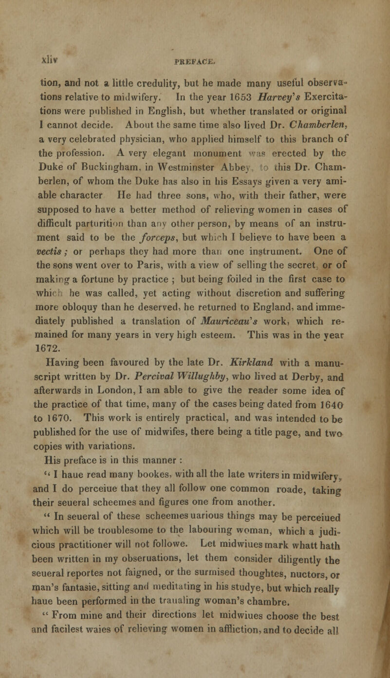 tion, and not a little credulity, but he made many useful observa- tions relative to midwifery. In the year 1653 Harvey's Exercita- tions were published in English, but whether translated or original I cannot decide. About the same time also lived Dr. Chamberlen, a very celebrated physician, who applied himself to this branch of the profession. A very elegant monument s</as erected by the Duke of Buckingham, in Westminster Abbe_* this Dr. Cham- berlen, of whom the Duke has also in his Essays given a very ami- able character He had three sons, who, with their father, were supposed to have a better method of relieving women in cases of difficult parturition than anv other person, by means of an instru- ment said to be the forceps, but which I believe to have been a vectis; or perhaps they had more thai> one instrument. One of the sons went over to Paris, with a view of selling the secret or of making a fortune by practice ; but being foiled in the first case to whif he was called, yet acting without discretion and suffering more obloquy than he deserved, he returned to England, and imme- diately published a translation of Mauriceau's work, which re- mained for many years in very high esteem. This was in the year 1672. Having been favoured by the late Dr. Kirkland with a manu- script written by Dr. Percival Willughby, who lived at Derby, and afterwards in London, I am able to give the reader some idea of the practice of that time, many of the cases being dated from 1640 to 1670. This work is entirely practical, and was intended to be published for the use of midwifes, there being a title page, and two copies with variations. His preface is in this manner: *' I haue read many bookes, with all the late writers in midwifery, and I do perceiue that they all follow one common roade, taking their seueral scheemes and figures one from another.  In seueral of these scheemes uarious things may be perceiued which will be troublesome to the labouring woman, which a judi- cious practitioner will not followe. Let midwiues mark whatt hath been written in my obseruations, let them consider diligently the seueral reportes not faigned, or the surmised thoughtes, nuctors, or man's fantasie, sitting and meditating in his studye, but which really haue been performed in the traualing woman's chambre.  From mine and their directions let midwiues choose the best and facilest waies of relieving women in affliction, and to decide all