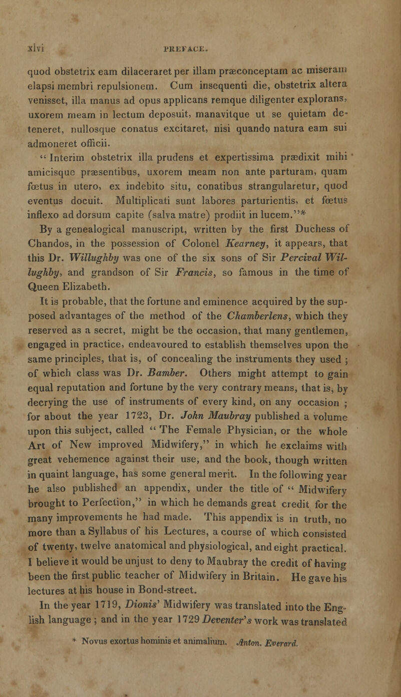 Shi PKKKAC£. quod obstetrix earn dilaceraret per illam praeconceptam ac miseraui elapsi membri repulsionem. Cum insequenti die, obstetrix altera venisset, ilia manus ad opus applicans remque diligenter explorans, uxorem meam in lectum deposuit, manavitque ut se quietam de- teneret, nullosque conatus excitaret, nisi quando natura earn sui admoneret officii.  Interim obstetrix ilia prudens et expertissima praedixit mihi' amicisque praesentibus, uxorem meam non ante parturam, quam foetus in utero, ex indebito situ, conatibus strangularetur, quod eventus docuit. Multiplicati sunt labores parturientis, et foetus inflexo ad dorsum capite (salva matre) prodiit inlucem.* By a genealogical manuscript, written by the first Duchess of Chandos, in the possession of Colonel Kearney, it appears, that this Dr. Willughby was one of the six sons of Sir Percival Wil- lughby, and grandson of Sir Francis, so famous in the time of Queen Elizabeth. It is probable, that the fortune and eminence acquired by the sup- posed advantages of the method of the Chamberlens, which they reserved as a secret, might be the occasion, that many gentlemen, engaged in practice, endeavoured to establish themselves upon the same principles, that is, of concealing the instruments they used ; of which class was Dr. Bamber. Others might attempt to gain equal reputation and fortune by the very contrary means, that is, by decrying the use of instruments of every kind, on any occasion ; for about the year 1723, Dr. John Maubray published a volume upon this subject, called  The Female Physician, or the whole Art of New improved Midwifery, in which he exclaims with great vehemence against their use, and the book, though written in quaint language, has some general merit. In the following year he also published an appendix, under the title of  Midwifery brought to Perfection, in which he demands great credit for the many improvements he had made. This appendix is in truth, no more than a Syllabus of his Lectures, a course of which consisted of twenty, twelve anatomical and physiological, and eight practical. I believe it would be unjust to deny to Maubray the credit of having been the first public teacher of Midwifery in Britain. He gave his lectures at his house in Bond-street. In the year 1719, Dionis' Midwifery was translated into the Eng- lish language ; and in the year 1729 Detenter's work was translated * Novus exortus hominis et animalium. Jlnton. Everard.