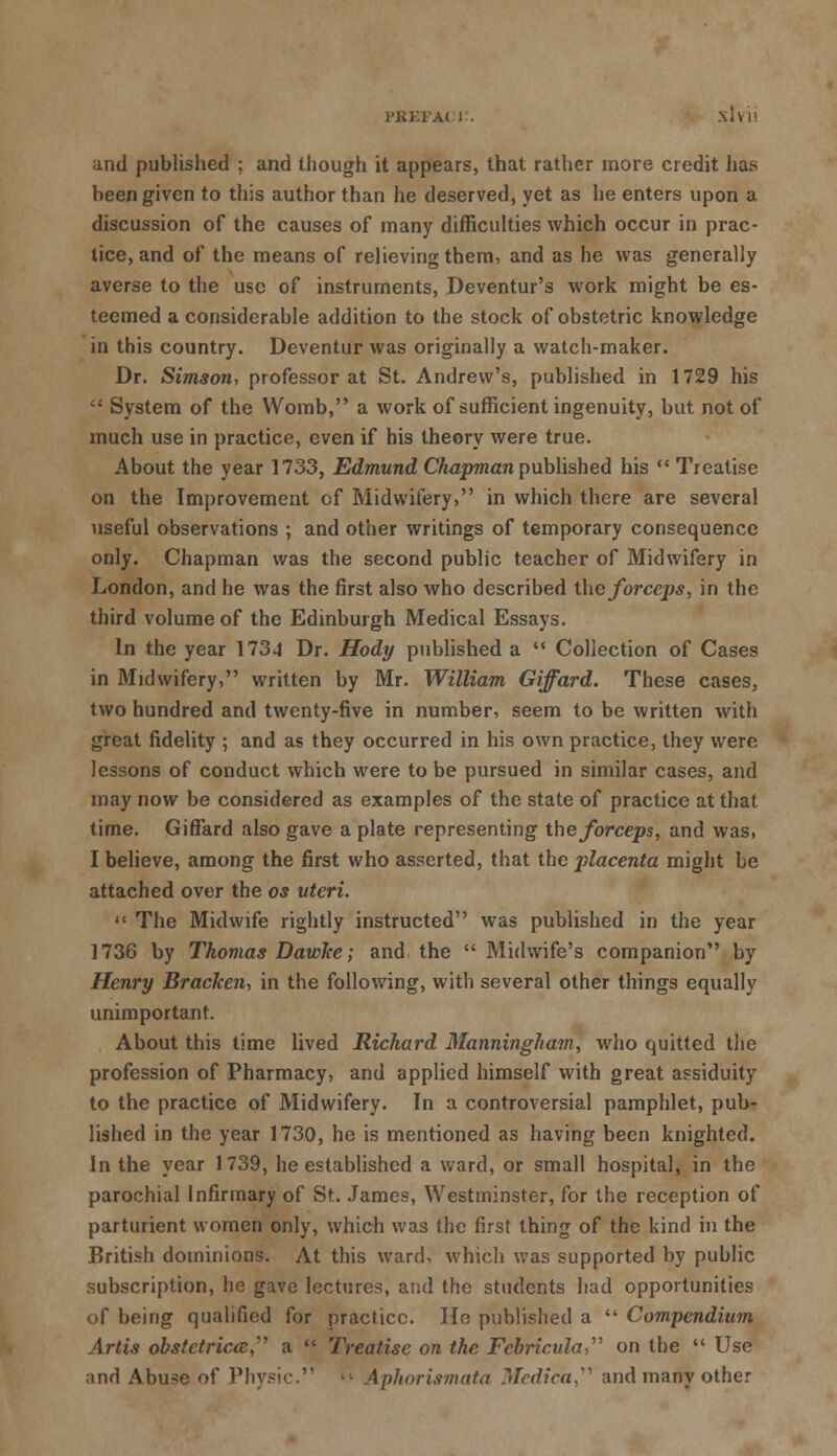 PBEFACJ:. slvii and published ; and though it appears, that rather more credit has been given to this author than he deserved, yet as he enters upon a discussion of the causes of many difficulties which occur in prac- tice, and of the means of relieving them, and as he was generally averse to the use of instruments, Deventur's work might be es- teemed a considerable addition to the stock of obstetric knowledge in this country. Deventur was originally a watch-maker. Dr. Simson, professor at St. Andrew's, published in 1729 his  System of the Womb, a work of sufficient ingenuity, but not of much use in practice, even if his theory were true. About the year 1733, Edmund Chapman published his  Treatise on the Improvement of Midwifery, in which there are several useful observations ; and other writings of temporary consequence only. Chapman was the second public teacher of Midwifery in London, and he was the first also who described the forceps, in the third volume of the Edinburgh Medical Essays. In the year 1734 Dr. Hody published a  Collection of Cases in Midwifery, written by Mr. William Giffard. These cases, two hundred and twenty-five in number, seem to be written with great fidelity ; and as they occurred in his own practice, they were lessons of conduct which were to be pursued in similar cases, and may now be considered as examples of the state of practice at that time. Giffard also gave a plate representing the forceps, and was, I believe, among the first who asserted, that the placenta might be attached over the os uteri.  The Midwife rightly instructed was published in the year 1736 by Thomas DawJee; and the  Midwife's companion by Henry Bracken, in the following, with several other things equally unimportant. About this time lived Richard Manninghatn, who quitted the profession of Pharmacy, and applied himself with great assiduity to the practice of Midwifery. In a controversial pamphlet, pub- lished in the year 1730, he is mentioned as having been knighted. In the year 1739, he established a ward, or small hospital, in the parochial Infirmary of St. James, Westminster, for the reception of parturient women only, which was the first thing of the kind in the British dominions. At this ward, which was supported by public subscription, he gave lectures, and the students had opportunities of being qualified for practice. He published a  Compendium Artis obstetrica, a  Treatise on the Fcbricula, on the  Use and Abuse of Physic. '• Aphorismata Medica, and many other