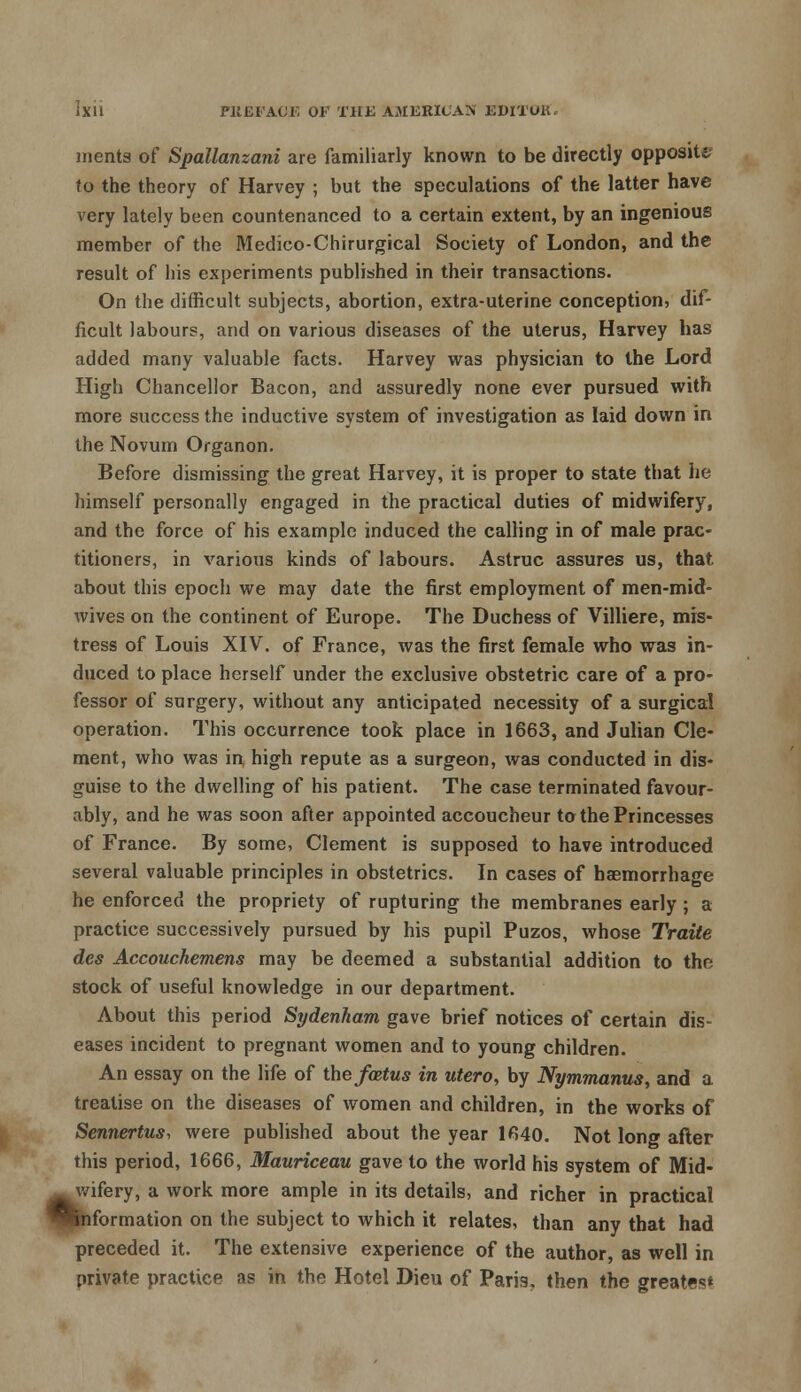 ments of Spallanzani are familiarly known to be directly opposite to the theory of Harvey ; but the speculations of the latter have very lately been countenanced to a certain extent, by an ingenious member of the Medico-Chirurgical Society of London, and the result of his experiments published in their transactions. On the difficult subjects, abortion, extra-uterine conception, dif- ficult labours, and on various diseases of the uterus, Harvey has added many valuable facts. Harvey was physician to the Lord High Chancellor Bacon, and assuredly none ever pursued with more success the inductive system of investigation as laid down in the Novum Organon. Before dismissing the great Harvey, it is proper to state that he himself personally engaged in the practical duties of midwifery, and the force of his example induced the calling in of male prac- titioners, in various kinds of labours. Astruc assures us, that about this epoch we may date the first employment of men-mid- wives on the continent of Europe. The Duchess of Villiere, mis- tress of Louis XIV. of France, was the first female who was in- duced to place herself under the exclusive obstetric care of a pro- fessor of surgery, without any anticipated necessity of a surgical operation. This occurrence took place in 1663, and Julian Cle- ment, who was in high repute as a surgeon, was conducted in dis- guise to the dwelling of his patient. The case terminated favour- ably, and he was soon after appointed accoucheur to the Princesses of France. By some, Clement is supposed to have introduced several valuable principles in obstetrics. In cases of haemorrhage he enforced the propriety of rupturing the membranes early; a practice successively pursued by his pupil Puzos, whose Traite des Accouchemens may be deemed a substantial addition to the stock of useful knowledge in our department. About this period Sydenham gave brief notices of certain dis- eases incident to pregnant women and to young children. An essay on the life of the fcetus in utero, by Nymmanus, and a treatise on the diseases of women and children, in the works of Sennertus, were published about the year 1640. Not long after this period, 1666, Mauriceau gave to the world his system of Mid- wifery, a work more ample in its details, and richer in practical •Information on the subject to which it relates, than any that had preceded it. The extensive experience of the author, as well in private practice as in the Hotel Dieu of Paris, then the greatest