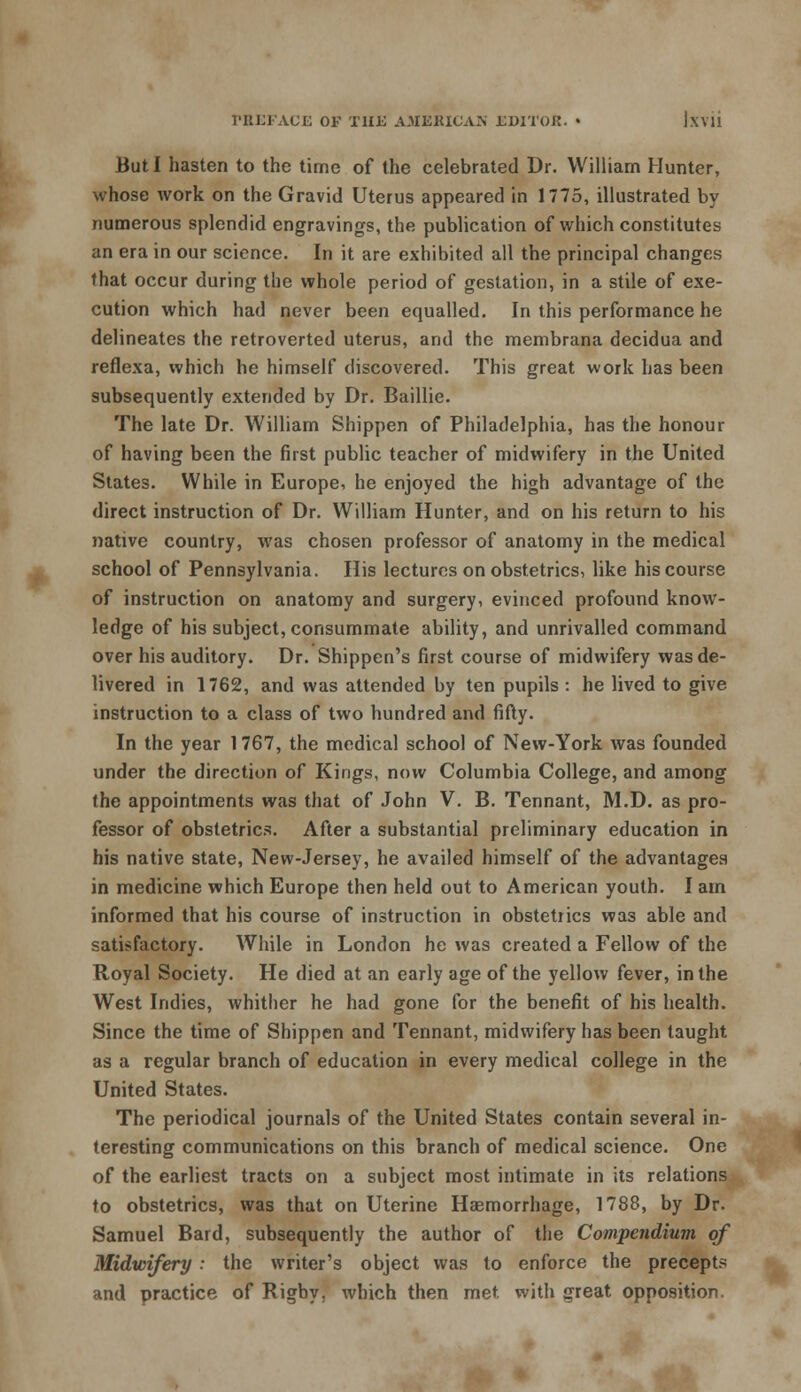 But I hasten to the time of the celebrated Dr. William Hunter, whose work on the Gravid Uterus appeared in 1775, illustrated by numerous splendid engravings, the publication of which constitutes an era in our science. In it are exhibited all the principal changes that occur during the whole period of gestation, in a stile of exe- cution which had never been equalled. In this performance he delineates the retroverted uterus, and the membrana decidua and reflexa, which he himself discovered. This great work has been subsequently extended by Dr. Baillie. The late Dr. William Shippen of Philadelphia, has the honour of having been the first public teacher of midwifery in the United States. While in Europe, he enjoyed the high advantage of the direct instruction of Dr. William Hunter, and on his return to his native country, was chosen professor of anatomy in the medical school of Pennsylvania. His lectures on obstetrics, like his course of instruction on anatomy and surgery, evinced profound know- ledge of his subject, consummate ability, and unrivalled command over his auditory. Dr. Shippen's first course of midwifery was de- livered in 1762, and was attended by ten pupils : he lived to give instruction to a class of two hundred and fifty. In the year 1767, the medical school of New-York was founded under the direction of Kings, now Columbia College, and among the appointments was that of John V. B. Tennant, M.D. as pro- fessor of obstetrics. After a substantial preliminary education in his native state, New-Jersey, he availed himself of the advantages in medicine which Europe then held out to American youth. I am informed that his course of instruction in obstetiics was able and satisfactory. While in London he was created a Fellow of the Royal Society. He died at an early age of the yellow fever, in the West Indies, whither he had gone for the benefit of his health. Since the time of Shippen and Tennant, midwifery has been taught as a regular branch of education in every medical college in the United States. The periodical journals of the United States contain several in- teresting communications on this branch of medical science. One of the earliest tracts on a subject most intimate in its relations to obstetrics, was that on Uterine Haemorrhage, 1788, by Dr. Samuel Bard, subsequently the author of the Compendium of Midwifery : the writer's object was to enforce the precepts and practice of Rigby, which then met with great opposition.