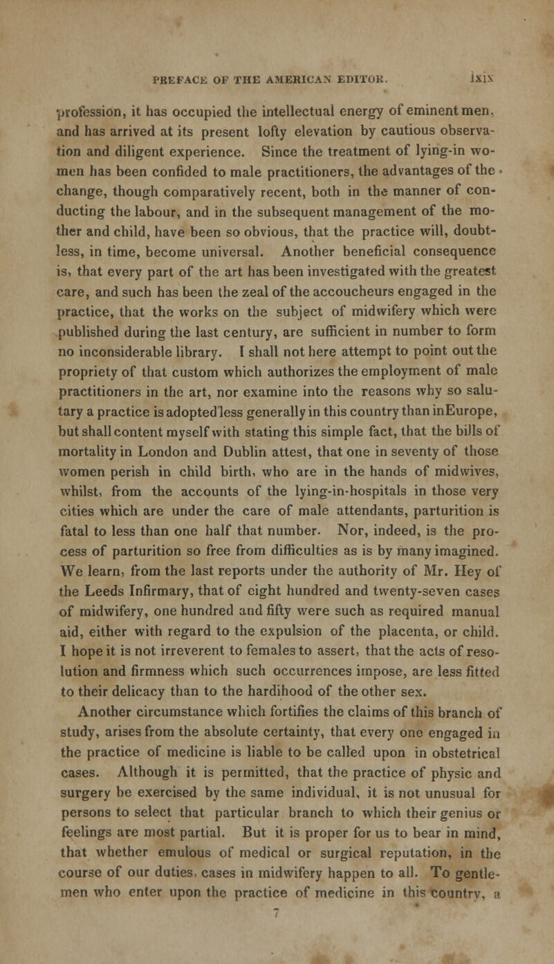 profession, it has occupied the intellectual energy of eminent men. and has arrived at its present lofty elevation by cautious observa- tion and diligent experience. Since the treatment of lying-in wo- men has been confided to male practitioners, the advantages of the • change, though comparatively recent, both in the manner of con- ducting the labour, and in the subsequent management of the mo- ther and child, have been so obvious, that the practice will, doubt- less, in time, become universal. Another beneficial consequence is, that every part of the art has been investigated with the greatest care, and such has been the zeal of the accoucheurs engaged in the practice, that the works on the subject of midwifery which were published during the last century, are sufficient in number to form no inconsiderable library. I shall not here attempt to point out the propriety of that custom which authorizes the employment of male practitioners in the art, nor examine into the reasons why so salu- tary a practice is adopted less generally in this country than inEurope, but shall content myself with stating this simple fact, that the bills of mortality in London and Dublin attest, that one in seventy of those women perish in child birth, who are in the hands of midwives, whilst, from the accounts of the lying-in-hospitals in those very cities which are under the care of male attendants, parturition is fatal to less than one half that number. Nor, indeed, is the pro- cess of parturition so free from difficulties as is by many imagined. We learn, from the last reports under the authority of Mr. Hey of the Leeds Infirmary, that of eight hundred and twenty-seven cases of midwifery, one hundred and fifty were such as required manual aid, either with regard to the expulsion of the placenta, or child. I hope it is not irreverent to females to assert, that the acts of reso- lution and firmness which such occurrences impose, are less fitted to their delicacy than to the hardihood of the other sex. Another circumstance which fortifies the claims of this branch of study, arises from the absolute certainty, that every one engaged in the practice of medicine is liable to be called upon in obstetrical cases. Although it is permitted, that the practice of physic and surgery be exercised by the same individual, it is not unusual for persons to select that particular branch to which their genius or feelings are most partial. But it is proper for us to bear in mind, that whether emulous of medical or surgical reputation, in the course of our duties, cases in midwifery happen to all. To gentle- men who enter upon the practice of medicine in this countrv, ;i