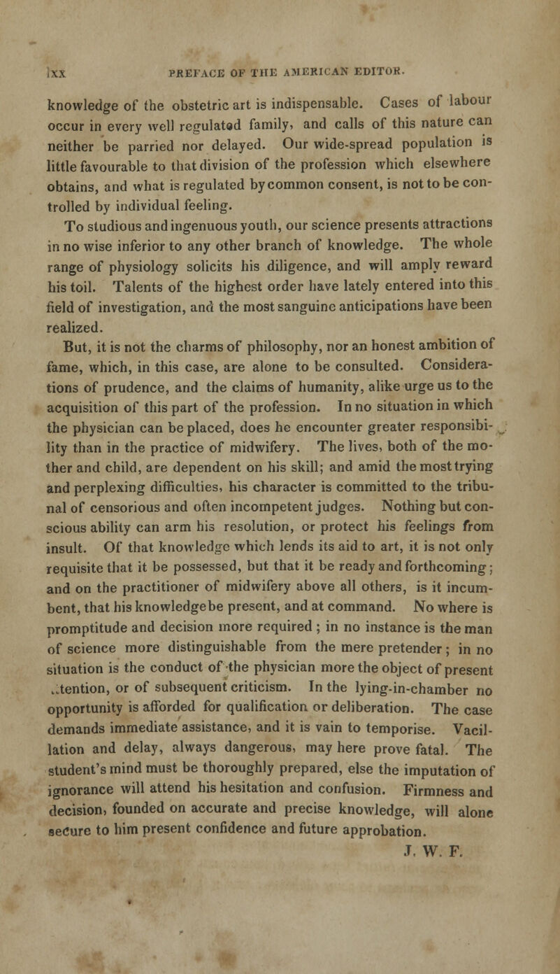 knowledge of the obstetric art is indispensable. Cases of labour occur in every well regulated family, and calls of this nature can neither be parried nor delayed. Our wide-spread population is little favourable to that division of the profession which elsewhere obtains, and what is regulated by common consent, is not to be con- trolled by individual feeling. To studious and ingenuous youth, our science presents attractions in no wise inferior to any other branch of knowledge. The whole range of physiology solicits his diligence, and will amply reward his toil. Talents of the highest order have lately entered into this field of investigation, and the most sanguine anticipations have been realized. But, it is not the charms of philosophy, nor an honest ambition of fame, which, in this case, are alone to be consulted. Considera- tions of prudence, and the claims of humanity, alike urge us to the acquisition of this part of the profession. In no situation in which the physician can be placed, does he encounter greater responsibi- lity than in the practice of midwifery. The lives, both of the mo- ther and child, are dependent on his skill; and amid the most trying and perplexing difficulties, his character is committed to the tribu- nal of censorious and often incompetent judges. Nothing but con- scious ability can arm his resolution, or protect his feelings from insult. Of that knowledge which lends its aid to art, it is not only requisite that it be possessed, but that it be ready and forthcoming; and on the practitioner of midwifery above all others, is it incum- bent, that his knowledge be present, and at command. No where is promptitude and decision more required ; in no instance is the man of science more distinguishable from the mere pretender; in no situation is the conduct of the physician more the object of present Mention, or of subsequent criticism. In the lying-in-chamber no opportunity is afforded for qualification or deliberation. The case demands immediate assistance, and it is vain to temporise. Vacil- lation and delay, always dangerous, may here prove fatal. The student's mind must be thoroughly prepared, else the imputation of ignorance will attend his hesitation and confusion. Firmness and decision, founded on accurate and precise knowledge, will alone secure to him present confidence and future approbation. J. W. F.