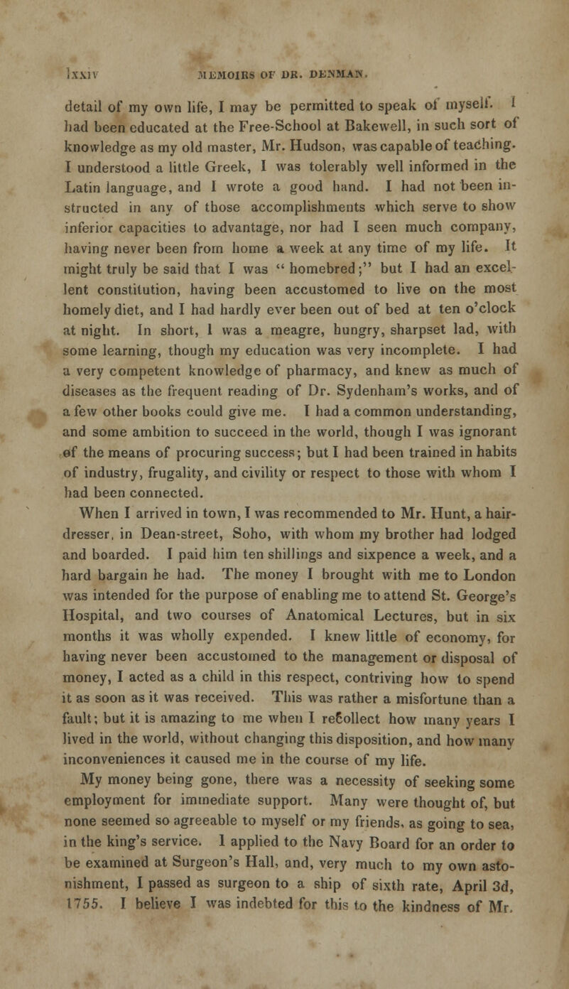 detail of ray own life, I may be permitted to speak ol myseli. 1 liad been educated at the Free-School at Bakewell, in such sort of knowledge as my old master, Mr. Hudson, was capable of teaching. I understood a little Greek, I was tolerably well informed in the Latin language, and I wrote a good hand. I had not been in- structed in any of those accomplishments which serve to show inferior capacities to advantage, nor had I seen much company, having never been from home a week at any time of my life. It might truly be said that I was  homebred; but I had an excel- lent constitution, having been accustomed to live on the most homely diet, and I had hardly ever been out of bed at ten o'clock at night. In short, 1 was a meagre, hungry, sharpset lad, with some learning, though my education was very incomplete. I had a very competent knowledge of pharmacy, and knew as much of diseases as the frequent reading of Dr. Sydenham's works, and of a few other books could give me. I had a common understanding, and some ambition to succeed in the world, though I was ignorant of the means of procuring success; but I had been trained in habits of industry, frugality, and civility or respect to those with whom I had been connected. When I arrived in town, I was recommended to Mr. Hunt, a hair- dresser, in Dean-street, Soho, with whom my brother had lodged and boarded. I paid him ten shillings and sixpence a week, and a hard bargain he had. The money I brought with me to London was intended for the purpose of enabling me to attend St. George's Hospital, and two courses of Anatomical Lectures, but in six months it was wholly expended. I knew little of economy, for having never been accustomed to the management or disposal of money, I acted as a child in this respect, contriving how to spend it as soon as it was received. This was rather a misfortune than a fault; but it is amazing to me when I recollect how many years I lived in the world, without changing this disposition, and how many inconveniences it caused me in the course of my life. My money being gone, there was a necessity of seeking some employment for immediate support. Many were thought of, but none seemed so agreeable to myself or my friends, as going to sea, in the king's service. 1 applied to the Navy Board for an order io be examined at Surgeon's Hall, and, very much to my own asto- nishment, I passed as surgeon to a ship of sixth rate, April 3d, 1755. I believe I was indebted for this to the kindness of Mr,