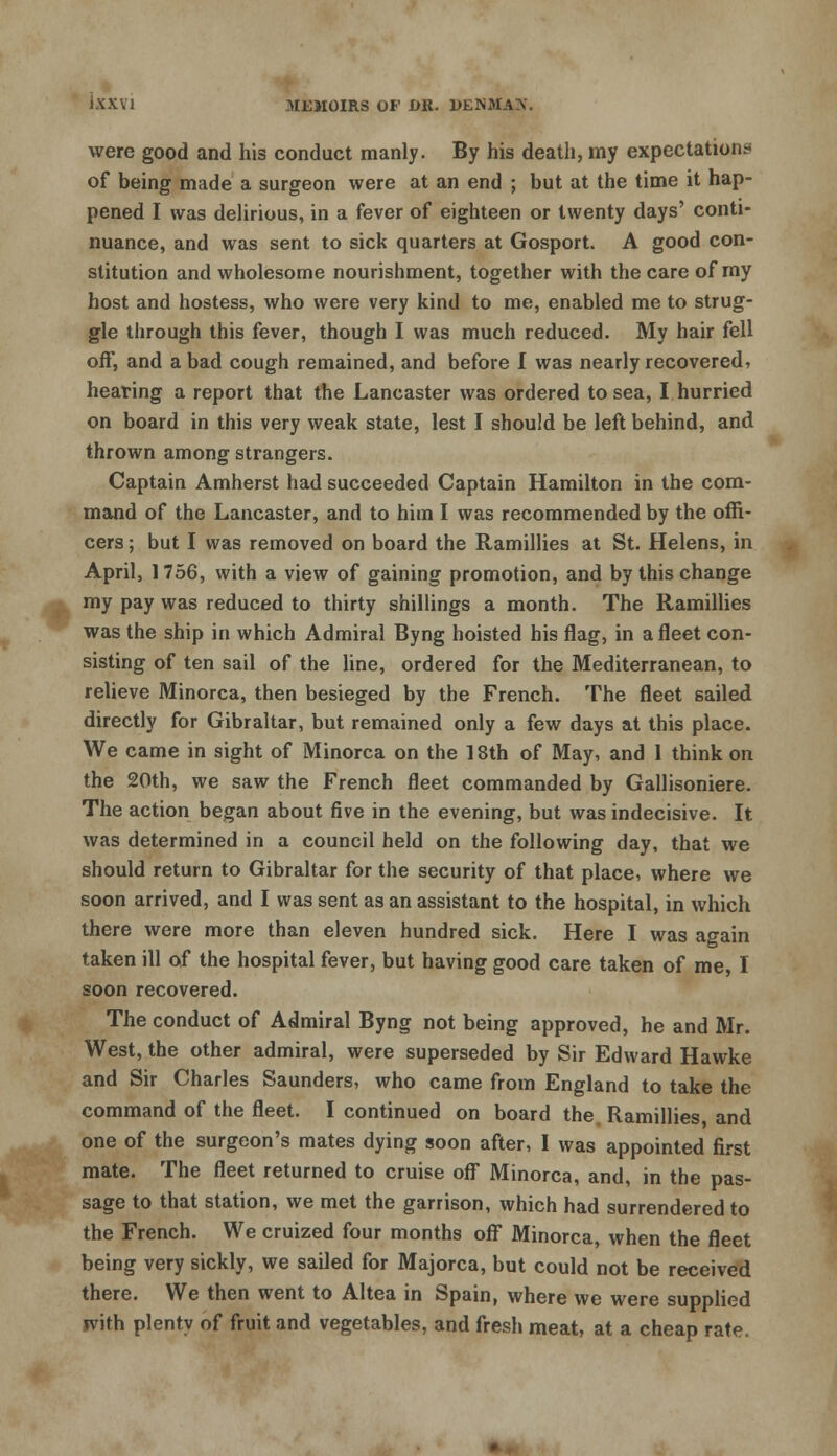 were good and his conduct manly. By his death, my expectation* of being made a surgeon were at an end ; but at the time it hap- pened I was delirious, in a fever of eighteen or twenty days' conti- nuance, and was sent to sick quarters at Gosport. A good con- stitution and wholesome nourishment, together with the care of my host and hostess, who were very kind to me, enabled me to strug- gle through this fever, though I was much reduced. My hair fell off, and a bad cough remained, and before I was nearly recovered, hearing a report that the Lancaster was ordered to sea, I hurried on board in this very weak state, lest I should be left behind, and thrown among strangers. Captain Amherst had succeeded Captain Hamilton in the com- mand of the Lancaster, and to him I was recommended by the offi- cers ; but I was removed on board the Ramillies at St. Helens, in April, 1756, with a view of gaining promotion, and by this change my pay was reduced to thirty shillings a month. The Ramillies was the ship in which Admiral Byng hoisted his flag, in a fleet con- sisting of ten sail of the line, ordered for the Mediterranean, to relieve Minorca, then besieged by the French. The fleet sailed directly for Gibraltar, but remained only a few days at this place. We came in sight of Minorca on the 18th of May, and 1 think on the 20th, we saw the French fleet commanded by Gallisoniere. The action began about five in the evening, but was indecisive. It was determined in a council held on the following day, that we should return to Gibraltar for the security of that place, where we soon arrived, and I was sent as an assistant to the hospital, in which there were more than eleven hundred sick. Here I was again taken ill of the hospital fever, but having good care taken of me, I soon recovered. The conduct of Admiral Byng not being approved, he and Mr. West, the other admiral, were superseded by Sir Edward Hawke and Sir Charles Saunders, who came from England to take the command of the fleet. I continued on board the. Ramillies, and one of the surgeon's mates dying soon after, I was appointed first mate. The fleet returned to cruise off Minorca, and, in the pas- sage to that station, we met the garrison, which had surrendered to the French. We cruized four months off Minorca, when the fleet being very sickly, we sailed for Majorca, but could not be received there. We then went to Altea in Spain, where we were supplied with plenty of fruit and vegetables, and fresh meat, at a cheap rate.