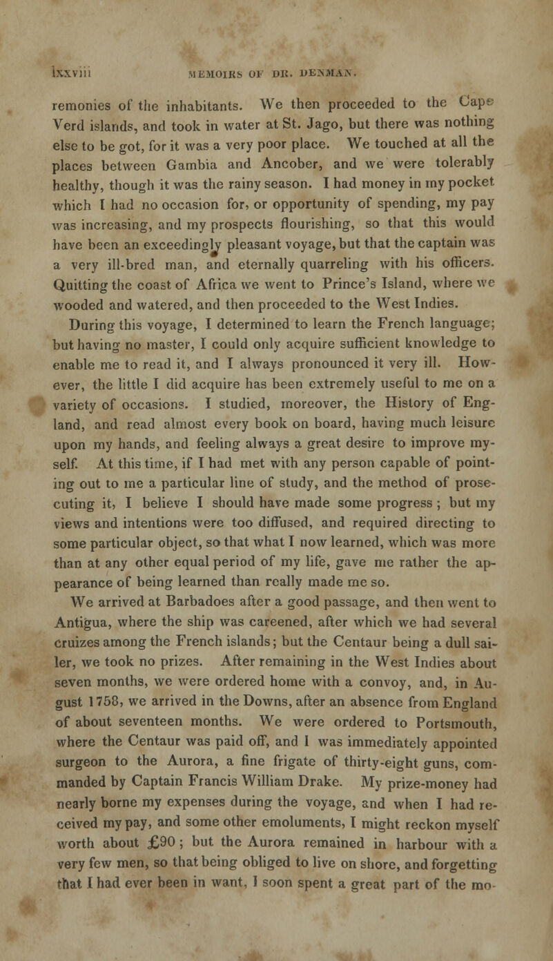remonies of the inhabitants. We then proceeded to the Caps Verd islands, and took in water at St. Jago, but there was nothing else to be got, for it was a very poor place. We touched at all the places between Gambia and Ancober, and we were tolerably healthy, though it was the rainy season. I had money in my pocket which I had no occasion for, or opportunity of spending, my pay was increasing, and my prospects flourishing, so that this would have been an exceedingly pleasant voyage, but that the captain was a very ill-bred man, and eternally quarreling with his officers. Quitting the coast of Africa we went to Prince's Island, where we wooded and watered, and then proceeded to the West Indies. During this voyage, I determined to learn the French language; but having no master, I could only acquire sufficient knowledge to enable me to read it, and I always pronounced it very ill. How- ever, the little I did acquire has been extremely useful to me on a variety of occasions. I studied, moreover, the History of Eng- land, and read almost every book on board, having much leisure upon my hands, and feeling always a great desire to improve my- self. At this time, if I had met with any person capable of point- ing out to me a particular line of study, and the method of prose- cuting it, I believe I should have made some progress ; but my views and intentions were too diffused, and required directing to some particular object, so that what I now learned, which was more than at any other equal period of my life, gave me rather the ap- pearance of being learned than really made me so. We arrived at Barbadoes after a good passage, and then went to Antigua, where the ship was careened, after which we had several cruizes among the French islands; but the Centaur being a dull sai- ler, we took no prizes. After remaining in the West Indies about seven months, we were ordered home with a convoy, and, in Au- gust 1758, we arrived in the Downs, after an absence from England of about seventeen months. We were ordered to Portsmouth, where the Centaur was paid off, and 1 was immediately appointed surgeon to the Aurora, a fine frigate of thirty-eight guns, com- manded by Captain Francis William Drake. My prize-money had nearly borne my expenses during the voyage, and when I had re- ceived my pay, and some other emoluments, I might reckon myself worth about £90; but the Aurora remained in harbour with a very few men, so that being obliged to live on shore, and forgetting that I had ever been in want, 1 soon spent a great part of the mo-