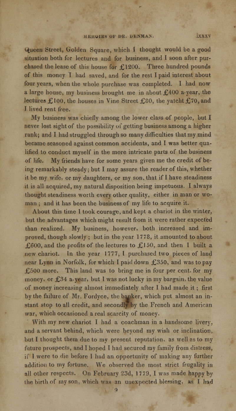 <dtueen Street, Golden Square, which I thought would be a good situation both for lectures and for business, and I soon after pur- chased the lease of this house for £1200. Three hundred pounds of this money I had saved, and for the rest I paid interest about four years, when the whole purchase was completed. I had now a large house, my business brought me in about £400 a-year, the lectures £100, the houses in Vine Street £80, the yatcht £70, and I lived rent free. My business was chiefly among the lower class of people, but I never lost sight of the possibility of getting business among a higher xank; and I had struggled through so many difficulties that my mind became seasoned against common accidents, and I was better qua- lified to conduct myself in the more intricate parts of the business of life. My friends have for some years given me the credit of be- ing remarkably steady; but I may assure the reader of this, whether it be my wife, or my daughters, or my son, that if I have steadiness it is all acquired, my natural disposition being impetuous. I always thought steadiness worth every other quality, either in man or wo- man ; and it has been the business of my life to acquire it. About this time 1 took courage, and kept a chariot in the winter, but the advantages which might result from it were rather expected than realized. My business, however, both increased and im- proved, though slowly ; but in the year 1778, it amounted to about £600, and the profits of the lectures to £150, and then 1 built a new chariot. In the year 1777, I purchased two pieces of land near Lynn in Norfolk, for which I paid down £350, and was to pay £500 more. This land was to bring me in four per cent, for my money, or £34 a-year, but 1 was not lucky in my bargain, the value of money increasing almost immediately after I had made it; first by the failure of Mr. Fordyce, the banker, which put almost an in- stant stop to all credit, and secondlfby the French and American war, which occasioned a real scarcity of money. With my new chariot I had a coachman in a handsome livery, and a servant behind, which were beyond my wish or inclination, but I thought them due to my present reputation, as well as to my future prospects, and I hoped I had secured my family from distress, if 1 were to die before 1 hud an opportunity of making any further addition to my fortune. We observed the most strict frugality in all other respects. On February 23d, 1779, I was made happy by the birth of my son, which was an unexpected blessing, as I had 9
