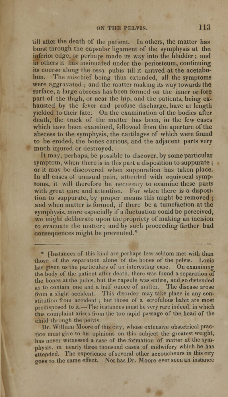 i\\\ after the death of the patient. In others, the matter has burst through the capsular ligament of the symphysis at the inferior edge, or perhaps made its way into the bladder; and in others it has insinuated under the periosteum, continuing its course along the ossa pubis till it arrived at the acetabu- lum. The mischief being thus extended, all the symptoms were aggravated ; and the matter making its way towards the surface, a large abscess has been formed on the inner or fore part of the thigh, or near the hip, and the patients, being ex- hausted by the fever and profuse discharge, have at length yielded to their fate. On the examination of the bodies after death, the track of the matter has been, in the few cases which have been examined, followed from the aperture of the abscess to the symphysis, the cartilages of which were found to be eroded, the bones carious, and the adjacent parts very much injured or destroyed. It may, perhaps, be possible to discover, by some particular symptom, when there is in this part a disposition to suppurate ; or it may be discovered when suppuration has taken place. In all cases of unusual pain, attended with equivocal symp- toms, it will therefore be necessary to examine these parts with great care and attention. For when there is a disposi- tion to suppurate, by proper means this might be removed ; and when matter is formed, if there be a tumefaction at the symphysis, more especially if a fluctuation could be perceived, we might deliberate upon the propriety of making an incision to evacuate the matter; and by such proceeding farther bad consequences might be prevented.* * [Instances of this kind are perhaps less seldom met with than those of the separation alone of the bones of the pelvis. Louis has given us the particulars of un interesting case. On examining the body of the patient after death, there was found a separation of the bones at the pubis, but. the capsule was entire, and so distended as to contain one and a half ounce of matter. The disease arose from a slight accident. This disorder may take place in any con- stitution from accident ; but those of a scrofulous habit are most predisposed to it.—The instances must be very rare indeed, in which this complaint arises from the too rapid passage of the head of the child through the pelvis. Dr. William Moore of this city, whose extensive obstetrical prac- tice must give to his opinions on this subject the greatest weight, has never witnessed a case of the formation of matter at the sym- physis, in nearly three thousand cases of midwifery which he has attended. The experience of several other accoucheurs in this city goes to the same effect. Nor has Dr. Moore ever seen an instance