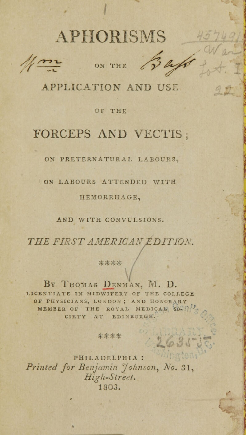 / APHORISMS ff^Z^ ON THE /£> A^ APPLICATION AND USE OF THE FORCEPS AND VECTIS ; ON PRETERNATURAL LABOURS, ON LABOURS ATTENDED WITH HEMORRHAGE, AND WITH CONVULSIONS. THE FIRST AMERICAN EDITION. V By Thomas Denman, M. D. LICENTIATE IN MIDWIFERY OF THE COLLEGE OF PHYSICIAN'S, LO.vDON; AND HONORARY MEMBER OF THE ROYAL MEDICAL Sfo. C1ETY AT EDINBURGH. PHILADELPHIA : Printed for Benjamin 'fohmon, No. 31, High-Street. 1303. r