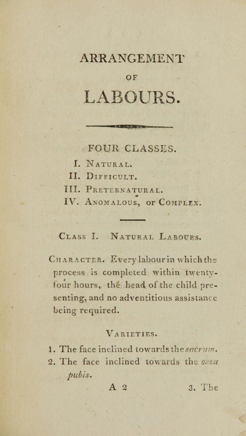 ARRANGEMENT OF LABOURS. FOUR CLASSES. I. Natural. II. Difficult. III. Preternatural. IV. Anomalous, or Complex. Class I. Natural Labours. Character. Every labour in whichthe process is completed within twenty- four hours, the head of the child pre- senting, and no adventitious assistance being required. Varieties. 1. The face inclined towards the sacrum. 2. The face inclined towards the onset pubis. A 2 3. The