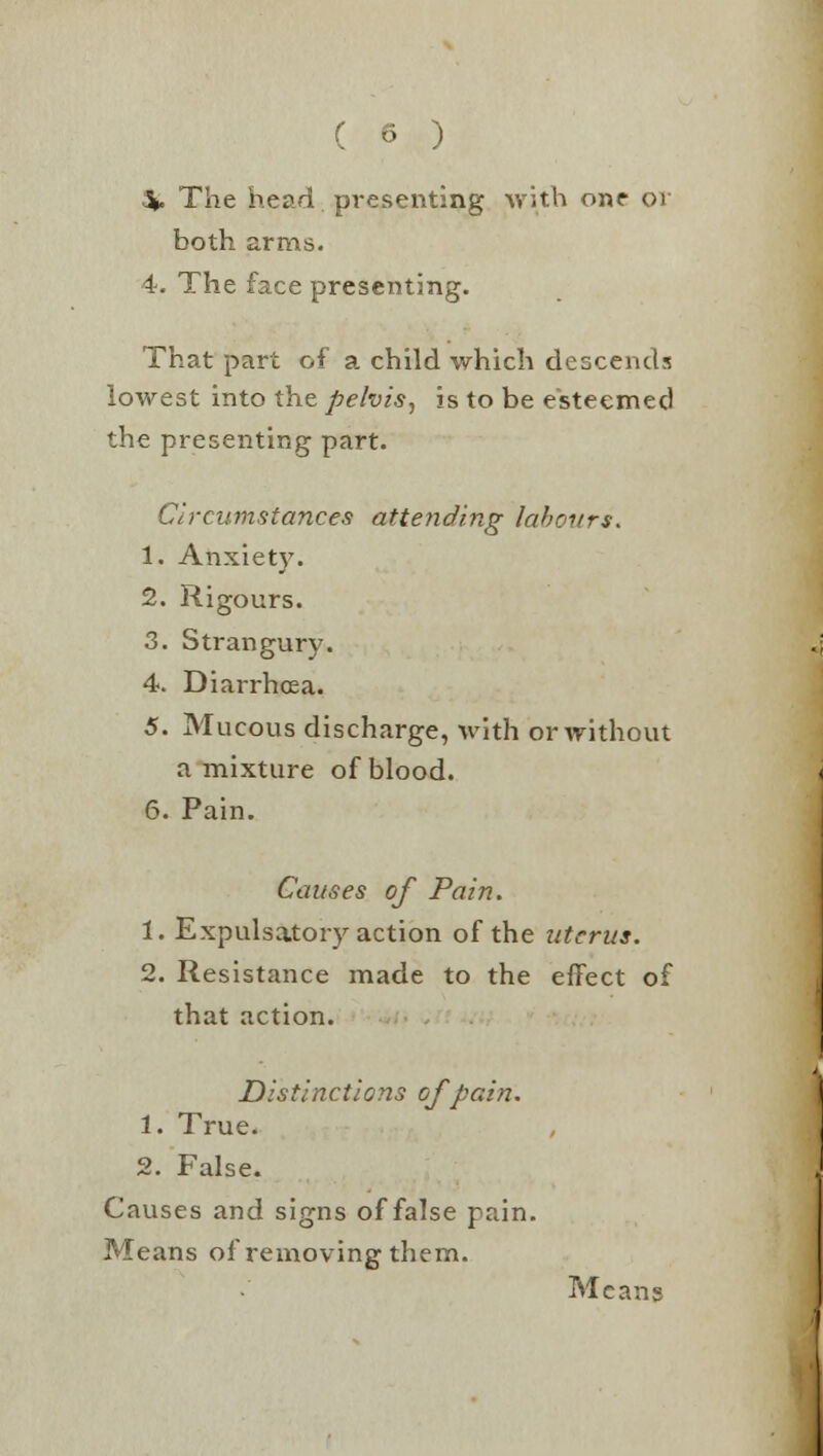 ^. The head presenting with one or both arms. 4. The face presenting. That part of a child which descends lowest into the pelvis, is to be esteemed the presenting part. Circumstances attending labours. 1. Anxiety. 2. Rigours. 3. Strangury. 4. Diarrhoea. 5. Mucous discharge, with or without a mixture of blood. 6. Pain. Causes of Pain. 1. Expulsatory action of the uterus. 2. Resistance made to the effect of that action. Distinctions of pain. 1. True. 2. False. Causes and signs of false pain. Means of removing them. Means