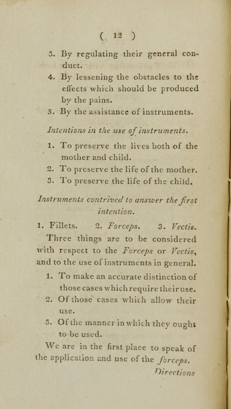 3. By regulating their general con- duct. 4. By lessening the obstacles to the effects which should be produced by the pains. 5. By the assistance of instruments. Intentions in the use of instruments. 1. To preserve the lives both of the mother and child. 2. To preserve the life of the mother. 3. To preserve the life of the child. Instruments contrived to answer the first intention. 1. Fillets. 2. Forceps. 3. Vectis. Three things are to be considered with respect to the Forceps or Vectis, and to the use of instruments in general. 1. To make an accurate distinction of those cases which require their use. 2. Of those cases which allow their use. 3. Of the manner in which they ought to be used. We are in the first place to speak of the application and use of the forceps. directions