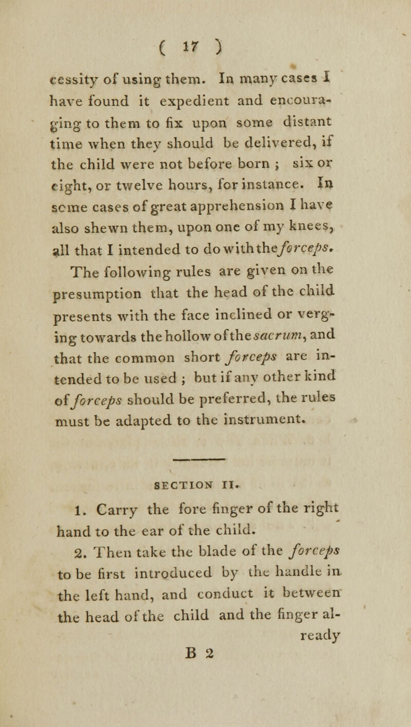 cessity of using them. In many cases I have found it expedient and encoura- ging to them to fix upon some distant time when they should be delivered, if the child were not before born ; six or eight, or twelve hours, for instance. In seme cases of great apprehension I have also shewn them, upon one of my knees, all that I intended to dowiththe/c?rc<?/^. The following rules are given on the presumption that the head of the child presents with the face inclined or verg- ing towards the hollow of the sacrum, and that the common short forceps are in- tended to be used ; but if any other kind offorceps should be preferred, the rules must be adapted to the instrument. SECTION II. 1. Carry the fore finger of the right hand to the ear of the child. 2. Then take the blade of the forceps to be first introduced by the handle in. the left hand, and conduct it between the head of the child and the finger al- ready B 2