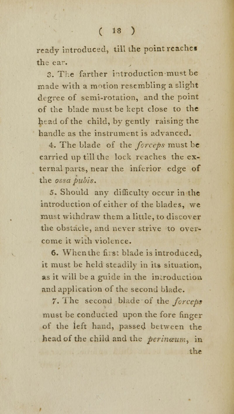 ready introduced, till the point reaches the ear. 3. The farther introduction -must be made with a motion resembling a slight degree of semi-rotation, and the point of the blade must be kept close to the htadofthe child, by gently raising the handle as the instrument is advanced. 4. The blade of the forceps must be carried up till the lock reaches the ex- ternal parts, near the inferior edge of the ossa pubis. 5. Should any difficulty occur in the introduction of either of the blades, we must withdraw them a little, to discover the obstacle, and never strive to over- come it with violence. 6. Whenthe first blade is introduced, it must be held steadily in its situation, as it will be a guide in the introduction and application of the second blade. 7. The second blade of the forceps must be conducted upon the fore finger of the left hand, passed between the head of the child and the perinoeum, in the