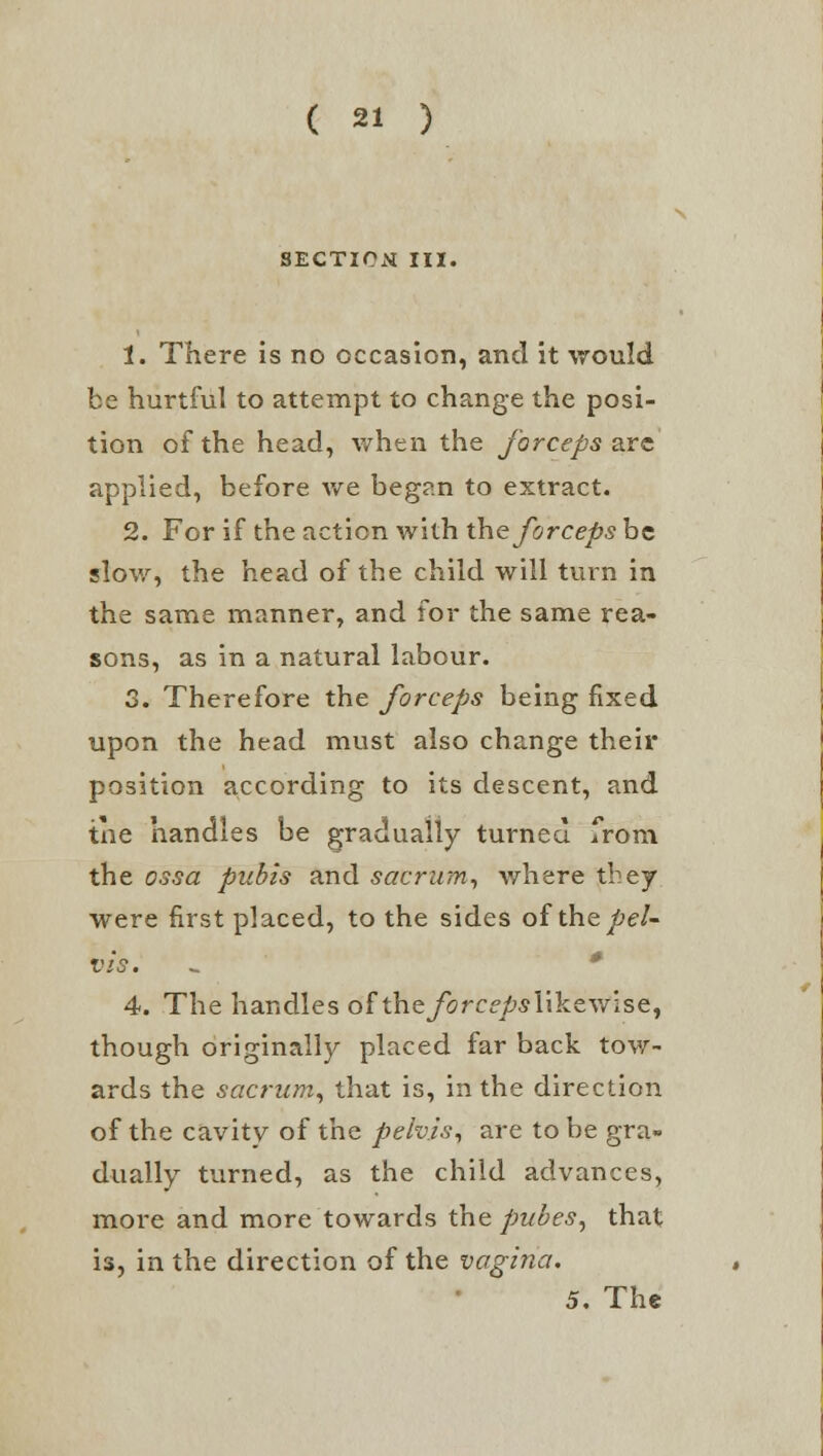 IECTICN III. 1. There is no occasion, and it would be hurtful to attempt to change the posi- tion of the head, when the forceps arc; applied, before we began to extract. 2. For if the action with the forceps be slow, the head of the child will turn in the same manner, and for the same rea- sons, as in a natural labour. 3. Therefore the forceps being fixed upon the head must also change their position according to its descent, and the handles be gradually turned from the ossa pubis and sacrum, where they were first placed, to the sides of the pel' vis. . * 4. The handles of the/orcf^iikewlse, though originally placed far back tow- ards the sacrum, that is, in the direction of the cavitv of the pelvis, are to be gra» dually turned, as the child advances, more and more towards the pubes, that is, in the direction of the vagina. 5. The