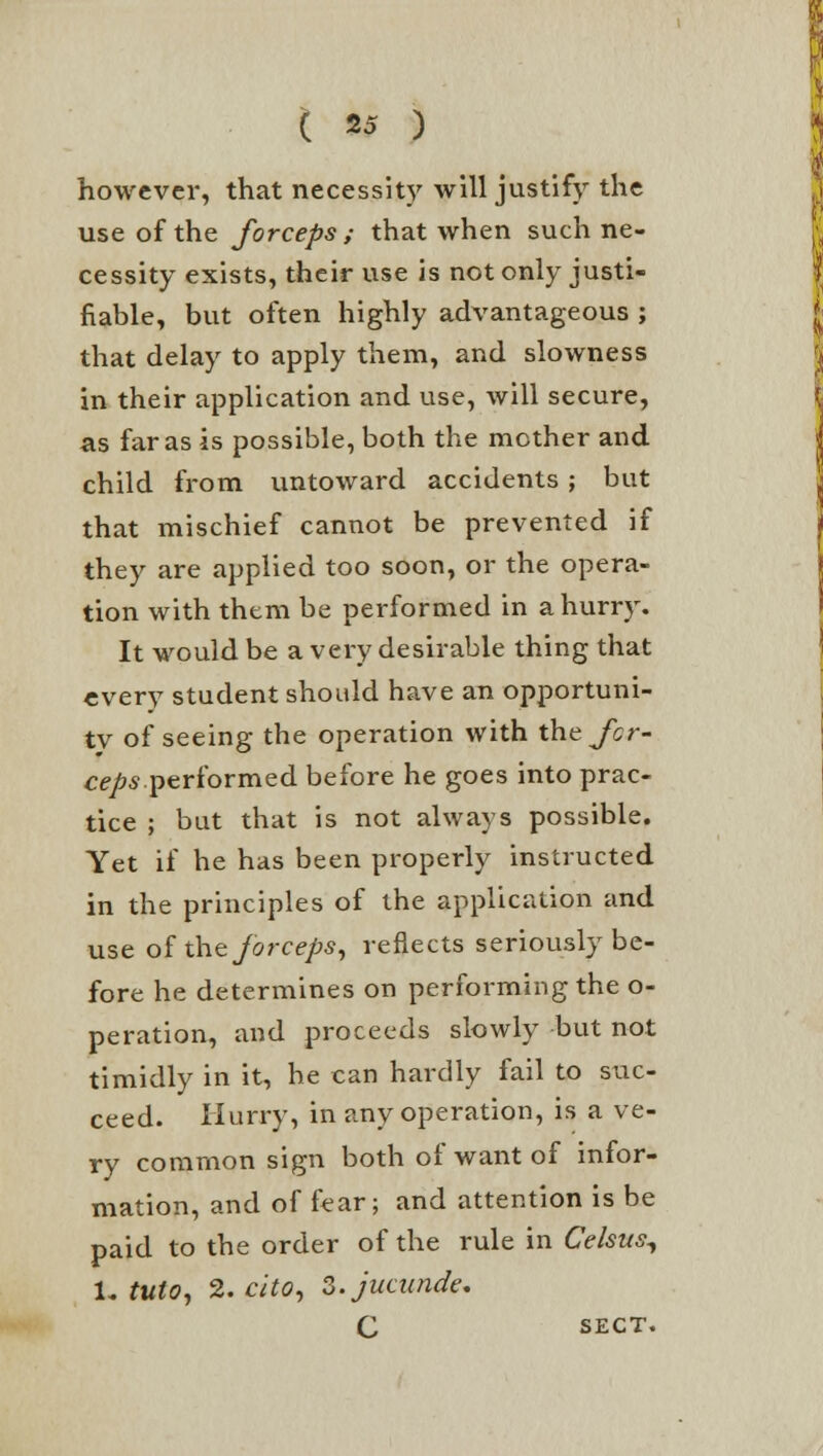 however, that necessity will justify the use of the forceps ; that when such ne- cessity exists, their use is not only justi- fiable, but often highly advantageous ; that delay to apply them, and slowness in their application and use, will secure, as far as is possible, both the mother and child from untoward accidents; but that mischief cannot be prevented if they are applied too soon, or the opera- tion with them be performed in a hurry. It would be a very desirable thing that every student should have an opportuni- ty of seeing the operation with the^cr- ceps performed before he goes into prac- tice ; but that is not always possible. Yet if he has been properly instructed in the principles of the application and use of the forceps, reflects seriously be- fore he determines on performing the o- peration, and proceeds slowly but not timidly in it, he can hardly fail to suc- ceed. Hurry, in any operation, is a ve- ry common sign both of want of infor- mation, and of fear; and attention is be paid to the order of the rule in Celsus, i. tuto, 2. cito, S.jucundt: C SECT.