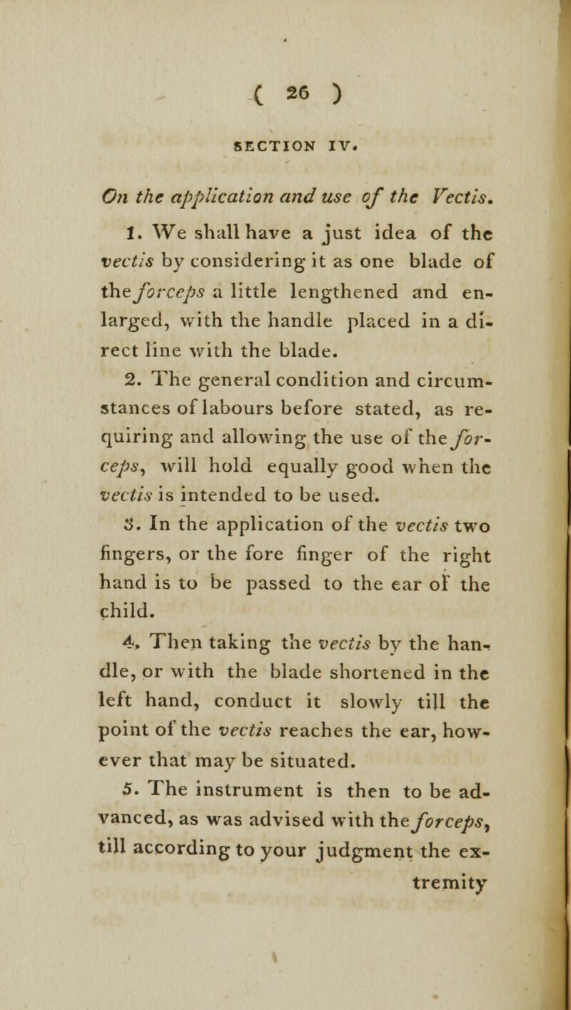 SECTION IV. On the application and use of the Vectis. 1. We shall have a just idea of the vectis by considering it as one blade of the forceps a little lengthened and en- larged, with the handle placed in a di- rect line with the blade. 2. The general condition and circum- stances of labours before stated, as re- quiring and allowing the use of the yor- ceps, will hold equally good when the vectis is intended to be used. 3. In the application of the vectis two fingers, or the fore finger of the right hand is to be passed to the ear of the child. 4>, Then taking the vectis by the han- dle, or with the blade shortened in the left hand, conduct it slowly till the point of the vectis reaches the ear, how- ever that may be situated. 5. The instrument is then to be ad- vanced, as was advised with the forceps, till according to your judgment the ex- tremity