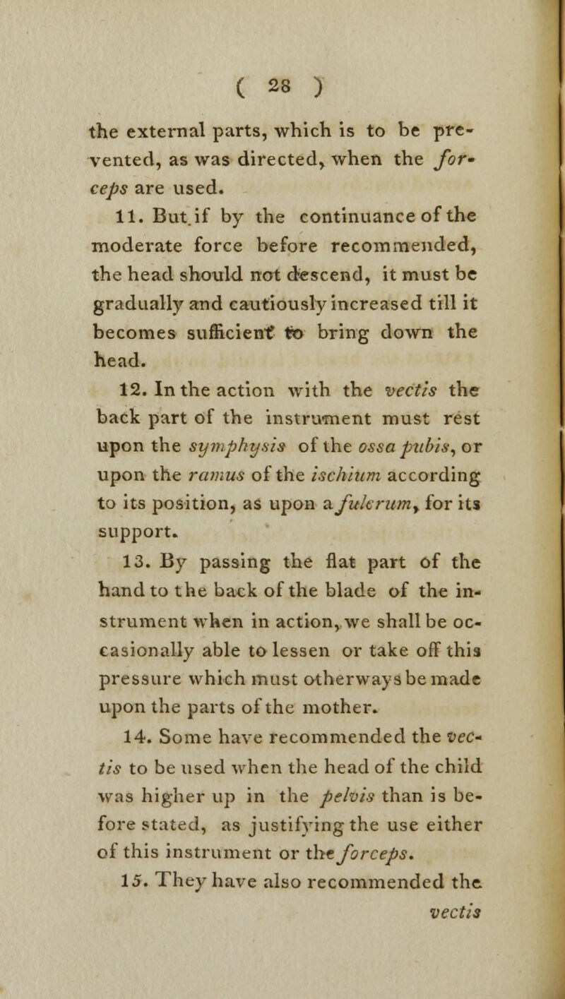 the external parts, which is to be pre- vented, as was directed, when the for- ceps are used. 11. But. if by the continuance of the moderate force before recommended, the head should not descend, it must be gradually and cautiously increased till it becomes sufficient to bring down the head. 12. In the action with the vectis the back part of the instrument must rest upon the symphysis of the ossa pubis, or upon the ramus of the ischium according to its position, as upon a.fukrwn> for its support. 13. By passing the flat part of the hand to the back of the blade of the in- strument when in action, we shall be oc- casionally able to lessen or take off this pressure which must otherwaysbemade upon the parts of the mother. 14. Some have recommended the vec- tis to be used when the head of the child was higher up in the pelvis than is be- fore stated, as justifying the use either of this instrument or the forceps. 15. They have also recommended the vectis