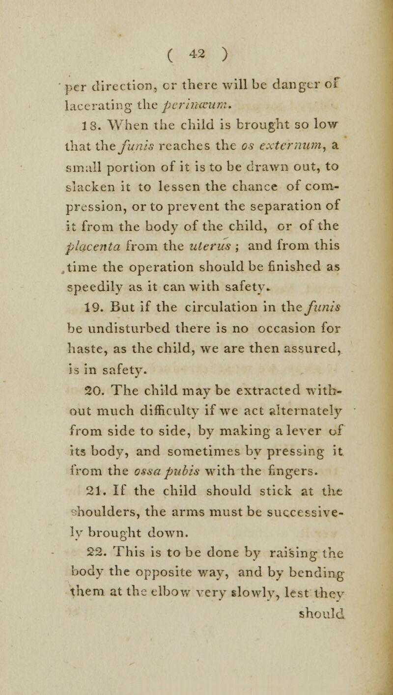 per direction, cr there will be danger of lacerating the periitceum. 13. When the child is brought so low- that the funis reaches the os externum, a small portion of it is to be drawn out, to slacken it to lessen the chance of com- pression, or to prevent the separation of it from the body of the child, or of the placenta from the uterus ; and from this ..time the operation should be finished as speedily as it can with safety. 19. But if the circulation in the funis be undisturbed there is no occasion for haste, as the child, we are then assured, is in safety. 20. The child may be extracted with- out much difficulty if we act alternately from side to side, by making a lever of its body, and sometimes by pressing it from the ossa pubis with the fingers. 21. If the child should stick at the shoulders, the arms must be successive- ly brought down. 22. This is to be done by raising the body the opposite way, and by bending them at the elbow very slowly, lest thev should