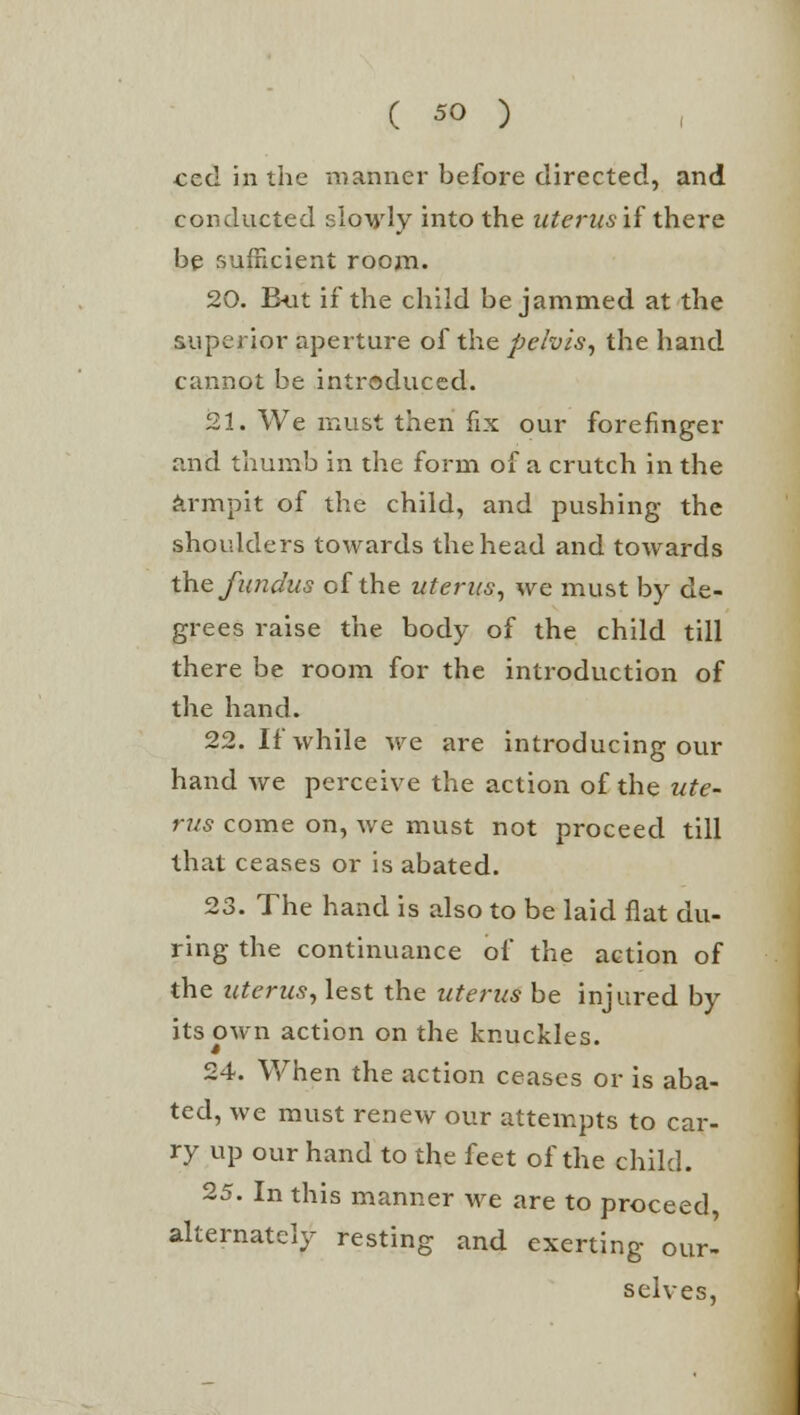 ced in the manner before directed, and conducted slowly into the uterus if there be sufficient room. 20. But if the child be jammed at the superior aperture of the pelvis, the hand cannot be introduced. 21. We must then fix our forefinger and thumb in the form of a crutch in the armpit of the child, and pushing the shoulders towards the head and towards the fundus of the uterus, we must by de- grees raise the body of the child till there be room for the introduction of the hand. 22. If while we are introducing our hand we perceive the action of the ute- rus come on, we must not proceed till that ceases or is abated. 23. The hand is also to be laid flat du- ring the continuance of the action of the uterus, lest the uterus be injured by its own action on the knuckles. 24. When the action ceases or is aba- ted, we must renew our attempts to car- ry up our hand to the feet of the child. 25. In this manner we are to proceed, alternately resting and exerting our- selves,