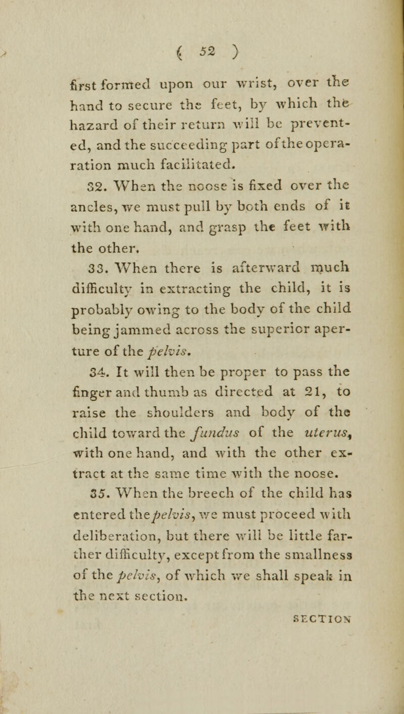 first formed upon our wrist, over the hand to secure the feet, by which thfe hazard of their return will be prevent- ed, and the succeeding part of the opera- ration much facilitated. 32. When the nocse is fixed over the ancles, we must pull by both ends of it with one hand, and grasp the feet with the other. 33. When there is afterward much difficulty in extracting the child, it is probably owing to the body of the child being jammed across the superior aper- ture of the pelvis. 34. It will then be proper to pass the finger and thumb as directed at 21, to raise the shoulders and body of the child toward the fundus of the uterus, with one hand, and with the other ex- tract at the same time with the nocse. 35. When the breech of the child has entered thepehis, we must proceed with deliberation, but there will be little far- ther difficult)7, except from the smallness of the pelvis, of which we shall speak in the next section.