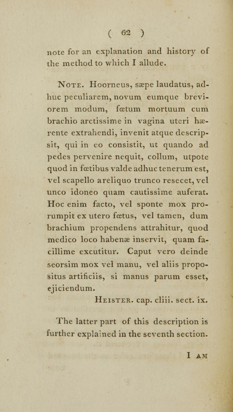 note for an explanation and history of the method to which I allude. Note. Hoorneus, saspe laudatus, ad- huc peculiarem, novum eumque brevi- oreni modum, foetum mortuum cum brachio arctissime in vagina uteri hse- rente extrahendi, invenit atque descrip- sit, qui in eo consistit, ut quando ad pedes pervenire nequit, collum, utpote quod in foetibus valde adhuc tenerum est, vel scapello areliquo trunco resecet, vel unco idoneo quam cautissime auferat. Hoc enim facto, vel sponte mox pro- rumpit ex utero foetus, vel tamen, dum brachium propendens attrahitur, quod medico loco habenae inservit, quam fa- cillime excutitur. Caput vero deinde seorsim mox vel manu, vel aliis propo- situs artificiis, si manus parum esset, ejiciendum. Heister. cap. cliii. sect. ix. The latter part of this description is further explained in the seventh section. I AM