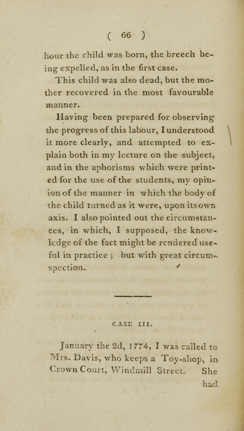 hour the child was born, the breech be- ing expelled, as in the first case. This child was also dead, but the mo- ther recovered in the most favourable manner. Having been prepared for observing the progress of this labour, I understood it more clearly, and attempted to ex- plain both in my lecture on the subject, and in the aphorisms which were print- ed for the use of the students, my opin- ion of the manner in which the body of the child turned as it were, upon its own axis. I also pointed out the circumstan- ces, in which, I supposed, the know- ledge of the fact might be rendered use- ful in practice ■> but with great circum-- spection. * CASE III. January the 2d, 1774, I was called to Mrs. Davis, who keeps a Toy-shop, in Crown Court, Windmill Street. She had