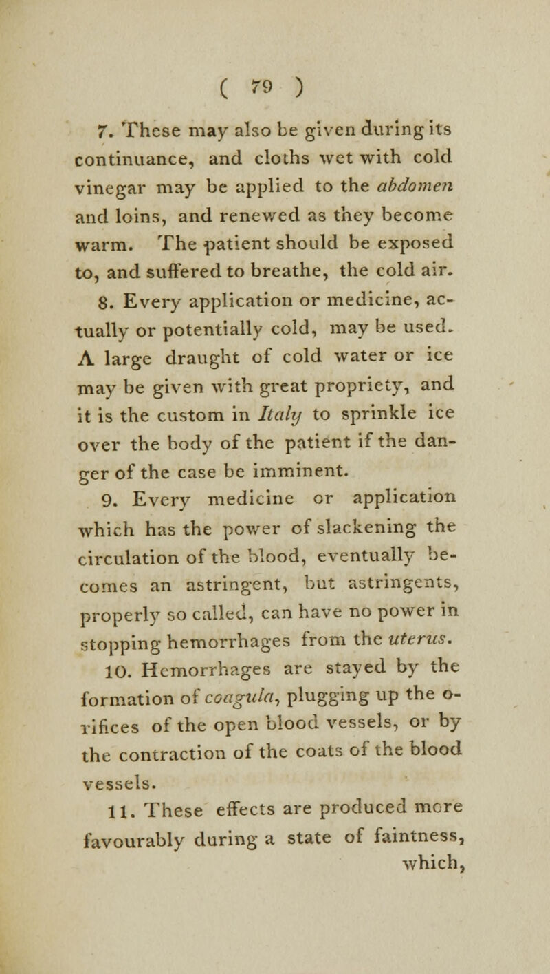 7. These may also be given during its continuance, and cloths wet with cold vinegar may be applied to the abdomen and loins, and renewed as they become warm. The patient should be exposed to, and suffered to breathe, the cold air. 8. Every application or medicine, ac- tually or potentially cold, may be used. A large draught of cold water or ice may be given with great propriety, and it is the custom in Italy to sprinkle ice over the body of the patient if the dan- ger of the case be imminent. 9. Every medicine or application which has the power of slackening the circulation of the blood, eventually be- comes an astringent, but astringents, properly so called, can have no power in stopping hemorrhages from the uterus. 10. Hemorrhages are stayed by the formation of coagula, plugging up the o- rifices of the open blood vessels, or by the contraction of the coats of the blood vessels. 11. These effects are produced mere favourably during a state of faintness, which,