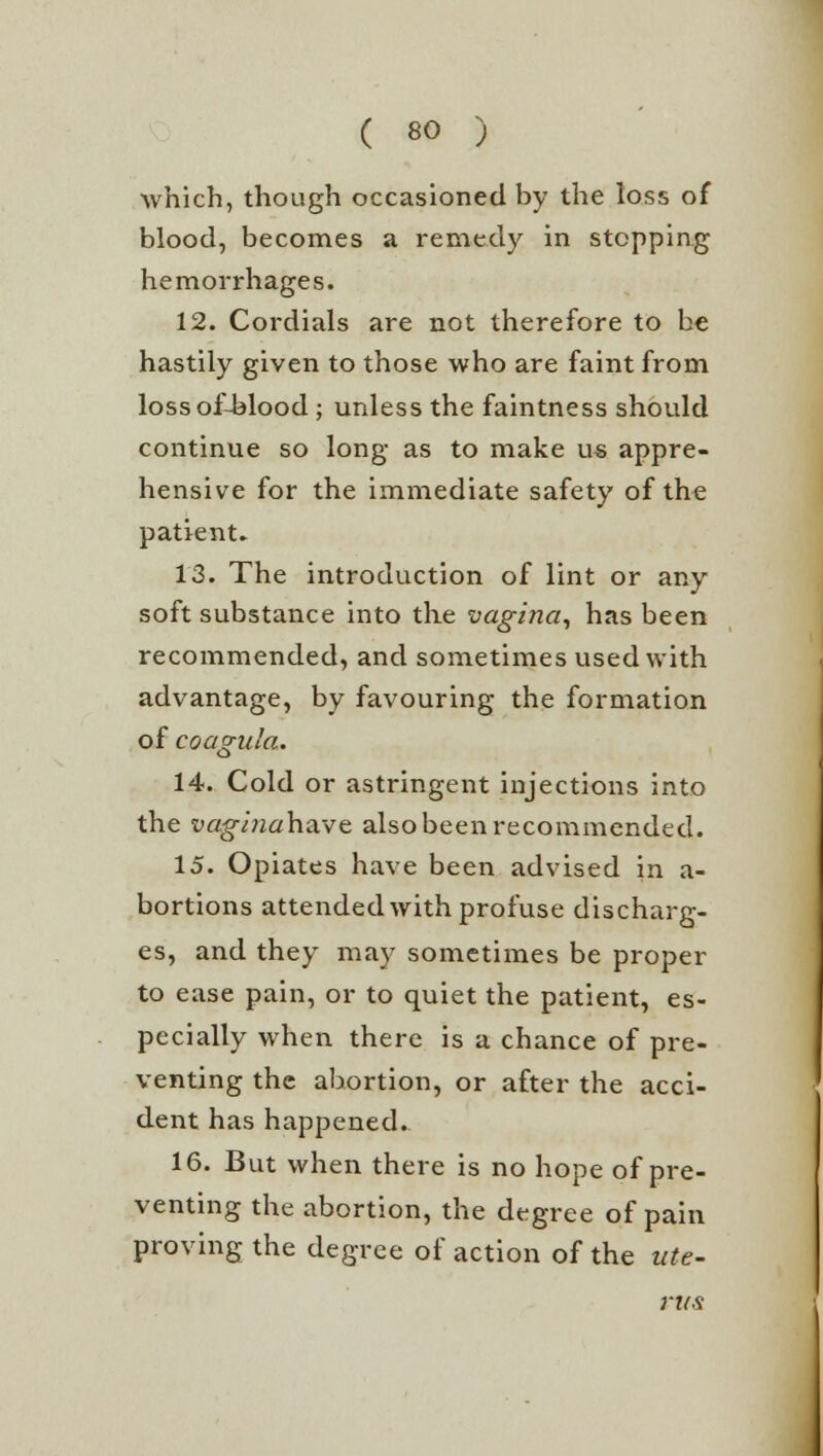 which, though occasioned by the loss of blood, becomes a remedy in stepping hemorrhages. 12. Cordials are not therefore to be hastily given to those who are faint from lossof-blood ; unless the faintness should continue so long as to make us appre- hensive for the immediate safety of the patient. 13. The introduction of lint or any soft substance into the vagina, has been recommended, and sometimes used with advantage, by favouring the formation of coagula. 14. Cold or astringent injections into the vaginahave also been recommended. 15. Opiates have been advised in a- bortions attended with profuse discharg- es, and they may sometimes be proper to ease pain, or to quiet the patient, es- pecially when there is a chance of pre- venting the abortion, or after the acci- dent has happened. 16. But when there is no hope of pre- venting the abortion, the degree of pain proving the degree of action of the ute- rus