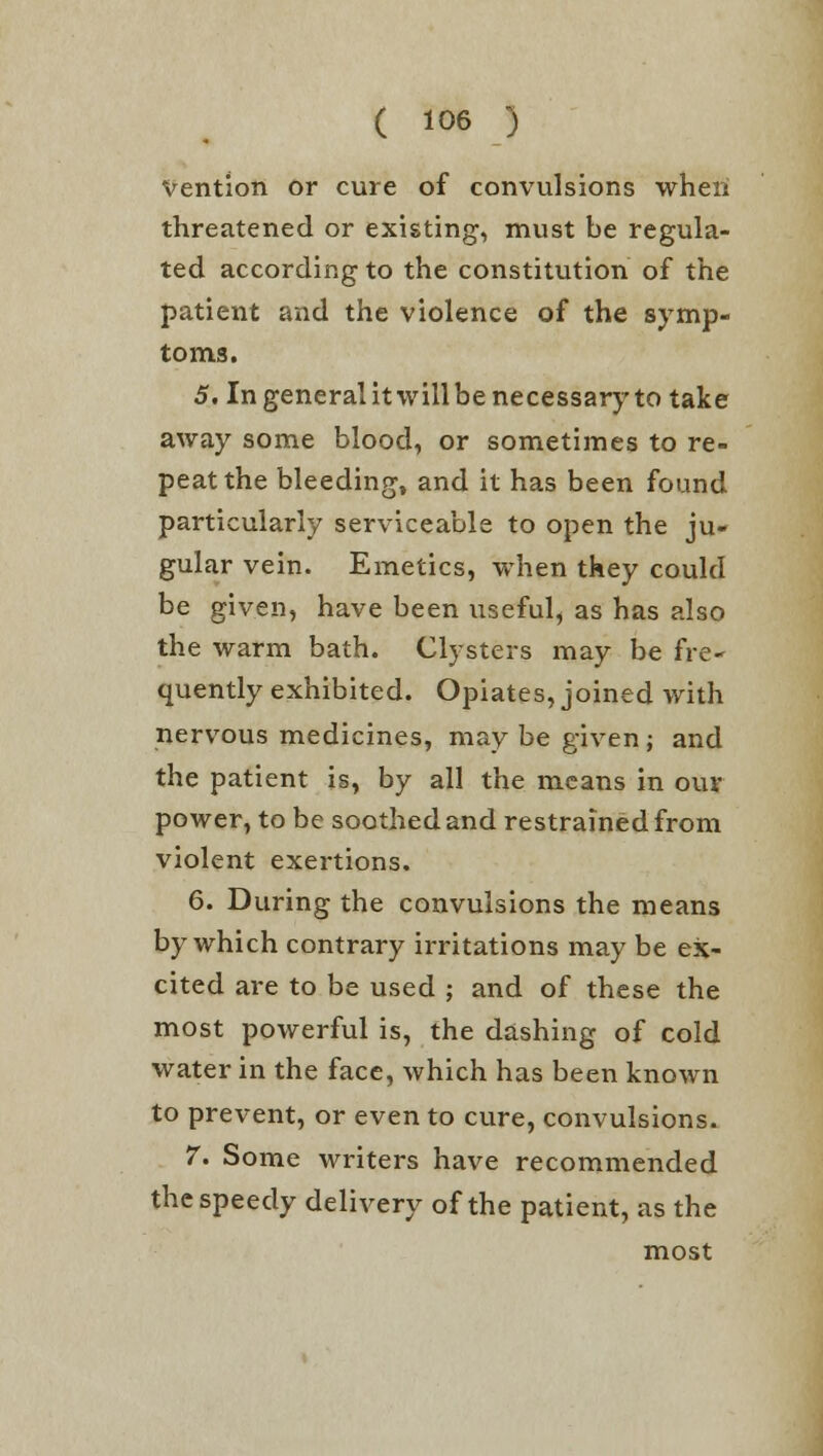 Vention or cure of convulsions when threatened or existing, must be regula- ted according to the constitution of the patient and the violence of the symp- toms. 5. In general it will be necessary to take away some blood, or sometimes to re- peat the bleeding, and it has been found particularly serviceable to open the ju- gular vein. Emetics, when they could be given, have been useful, as has also the warm bath. Clysters may be fre~ quently exhibited. Opiates, joined with nervous medicines, may be given; and the patient is, by all the means in our power, to be soothed and restrained from violent exertions. 6. During the convulsions the means by which contrary irritations may be ex- cited are to be used ; and of these the most powerful is, the dashing of cold water in the face, which has been known to prevent, or even to cure, convulsions. 7. Some writers have recommended the speedy delivery of the patient, as the most