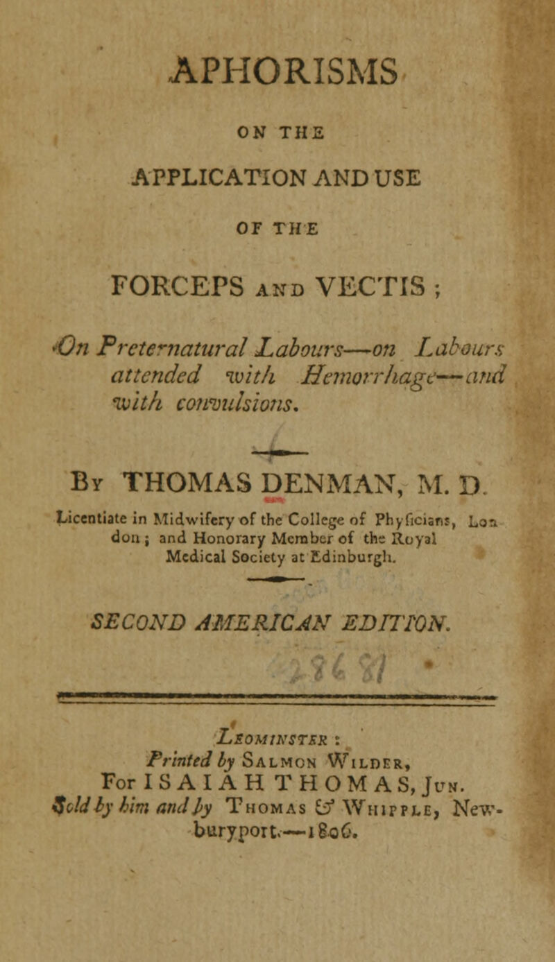 APHORISMS ON THE APPLICATION AND USE OF THE FORCEPS and VECTIS ; 'On Preternatural Labours—on Labours attended wit/i Hemorrhage—and ivith convulsions. By THOMAS DENMAN, M. D Licentiate in Midwifery of the College of Phyficians, Lon dou ; and Honorary Member of the Royal Medical Society at Edinburgh. SECOND AMERICAN EDITION. LsOMtKSTSR : Printed by Salmon Wilder, For ISAIAH THOMAS, Jcn. if oldty him and J>y Thomas ^ Whipple, New buryport.—i8oC-.