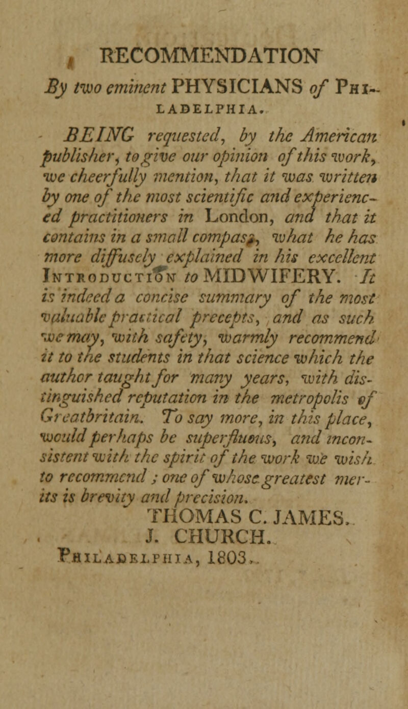 , RECOMMENDATION By two eminent PHYSICIANS of Phi- ladelphia. BEING requested, by the American publisher, to give our opinion of this work, we cheerfully mention, that it was written by one of the most scientific and experienc- ed practitioners in London, and that it contains in a small compas^, what he has more diffusely explained in his excellent Introduction to MIDWIFERY. It is indeed a concise summary of the most valuable practical precepts, and as such we may, with safety, warmly recommend' it to the students in that science which the author taught for many years, with dis- tinguished reputation in the metropolis if Greatbritain. To say more, in this place, would perhaps be superfluous, and incon- sistent with the spirit, of the work we wish to recommend ; one of whose, greatest ?ner- its is brevity and precision. THOMAS C. JAMES, J. CHURCH. Philadelphia, 1803,.