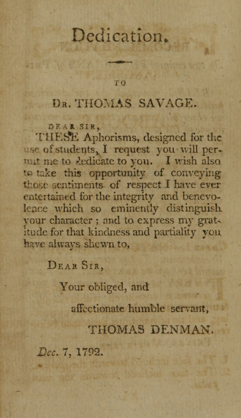 Dedication* TO Dr. THOMAS SAVAGE. OF. AH SIR, *niKS*E Aphorisms, designed for the r,!'studentsv I request you will per- me to dedicate to you. I wish also ike this opportunity of conveying iitiments of respect I have ever entertained for the integrity and benevo- lence which so eminently distinguish, your character ; and to express my grat- itude for that kindness and partiality you have always shewn to, Dear Sir, Your obliged, and affectionate humble servant, THOMAS DENMAN. Dec. 7, 1792.