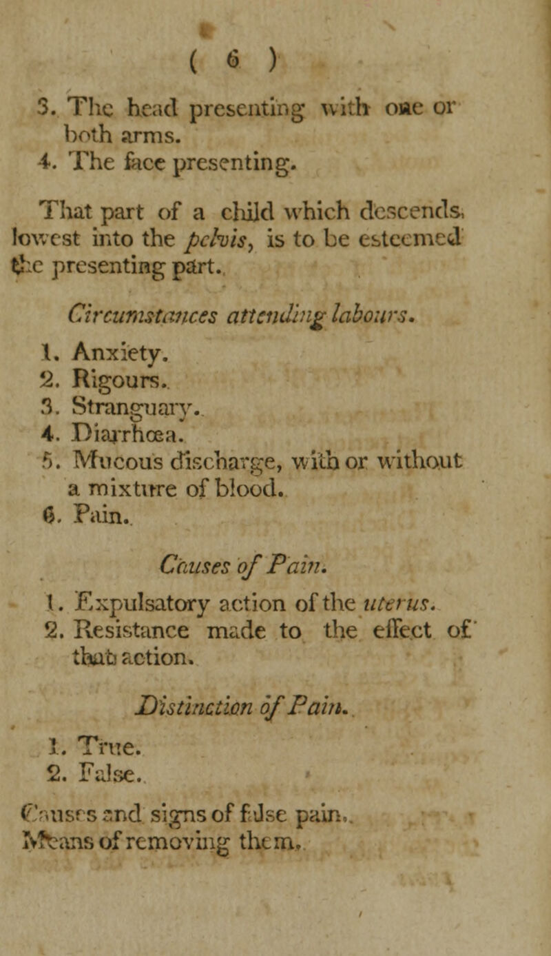 ft ( 6 ) 3. The head presenting with oiae or both arms. •i. The face presenting. That part of a child which descends, lowest into the pelvis, is to be esteemed £:c presenting part. Circumstances attending labours. 1, Anxiety. '2. Rigours. 3. Stranguary. 4. Diarrhoea. 5:. Mucous discharge, with or without a mixture of blood. Q. Pain. Causes of Pain. \. Expulsatory action of the uterus. 2. Resistance made to the effect of thau action. Distinction of Pain. 1. True. 2. False. Causes snd signs of f dse pain, Ivfcans of removing them.