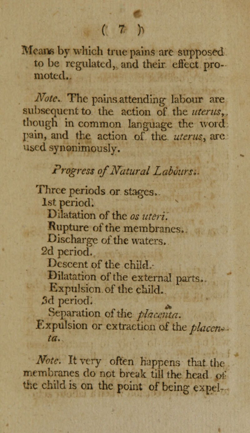 Means by which true pains are supposed to be regulated, and their effect pro- moted.. Note. The pains attending labour are subsequent to the action of the uterus,, though in common language the word pain, and the action of the uterus., are vised synonimously. Progress of Natural Labours;. Three periods or stages, 1st period. Dilatation of the os uteri'. ^Rupture of the membranes. Discharge of the waters. 2d period. Descent of the child.- Dilatation of the external parts.. Expulsion of the child. 3d period. Separation of the pfaumta. Expulsion or extraction of the placen- ta. Note. It very often happens that the membranes do not break till the head o\- the child is on the point of being expel