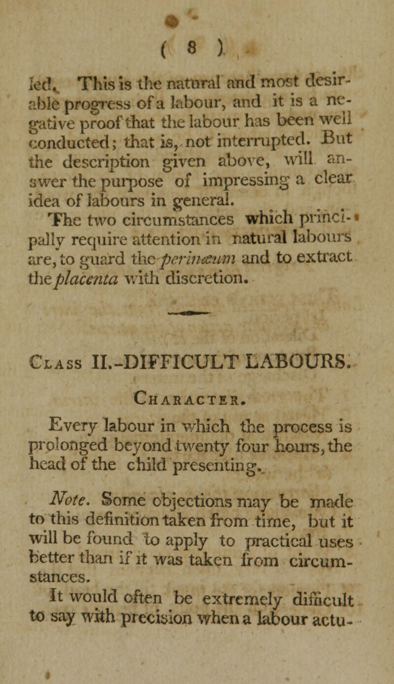 fed. This is the natural and most desir- able progress of a labour, and it is a ne- gative proof that the labour has been well conducted; that is, not interrupted. But the description given above, will, an- swer the purpose of impressing a clear idea of labours in general. The two circumstances which princi- • pally require attention in natural labours are, to guard the pcrimeum and to extract the placenta with discretion. Glass II.-DIFFICULT LABOURS. Character. Every labour in which the process is prolonged beyond twenty four hours, the head of the c hild presentin g. Note. Some objections may be made to this definition taken from time, but it will be found to apply to practical uses better than if it was taken from circum- stances. It would often be extremely difficult to say with precision when a labour actu-