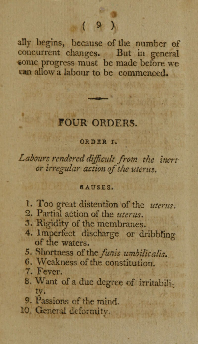 ally begins, because of the number of concurrent changes. But in general *omc progress must be made before wc van allow a labour to be commenced. FOUR ORDERS. ORDER I. Labours rendered difficult from the inert or irregular action of die uterus, CAUSES. t. Too great distention of the uterus, 2. Partial action of the uterus. 3. Rigidity of the membranes. 4. Imperfect discharge or dribbling of the waters. 5. Shortness of the funis umbilicalis. 6. Weakness of the constitution. 7. Fever. 8. Want of a due degree of irritabili- ty. 9. Passions of the mind. 10. General deformity.