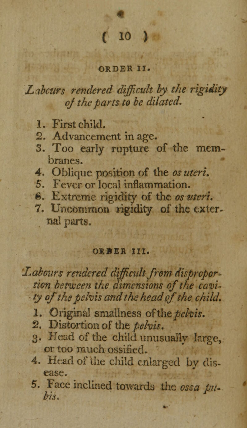 ORDER II. Labours rendered difficult by the rigidity of the parts to be dilated. 1. First child. 2. Advancement in age. S. Too early rupture of the mem- branes. 4. Oblique position of the os uteri. 5. Fever or local inflammation. 6. Extreme rigidity of the os uteri. 7. Uncommon rigidity of the exter- nal parts. ORBER III. 'Labours rendered difficult from dispropor- tion between the dimensions of the cavi- ty of the pelvis and the head ofthe child. 1. Original smallness of the pelvis. 2. Distortion of the pelvis. 3. Head of the child unusually lr.rge, or too much ossified. 4. Head of the child enlarged by dis- ease. 5. Face inclined towards the ossa pit-