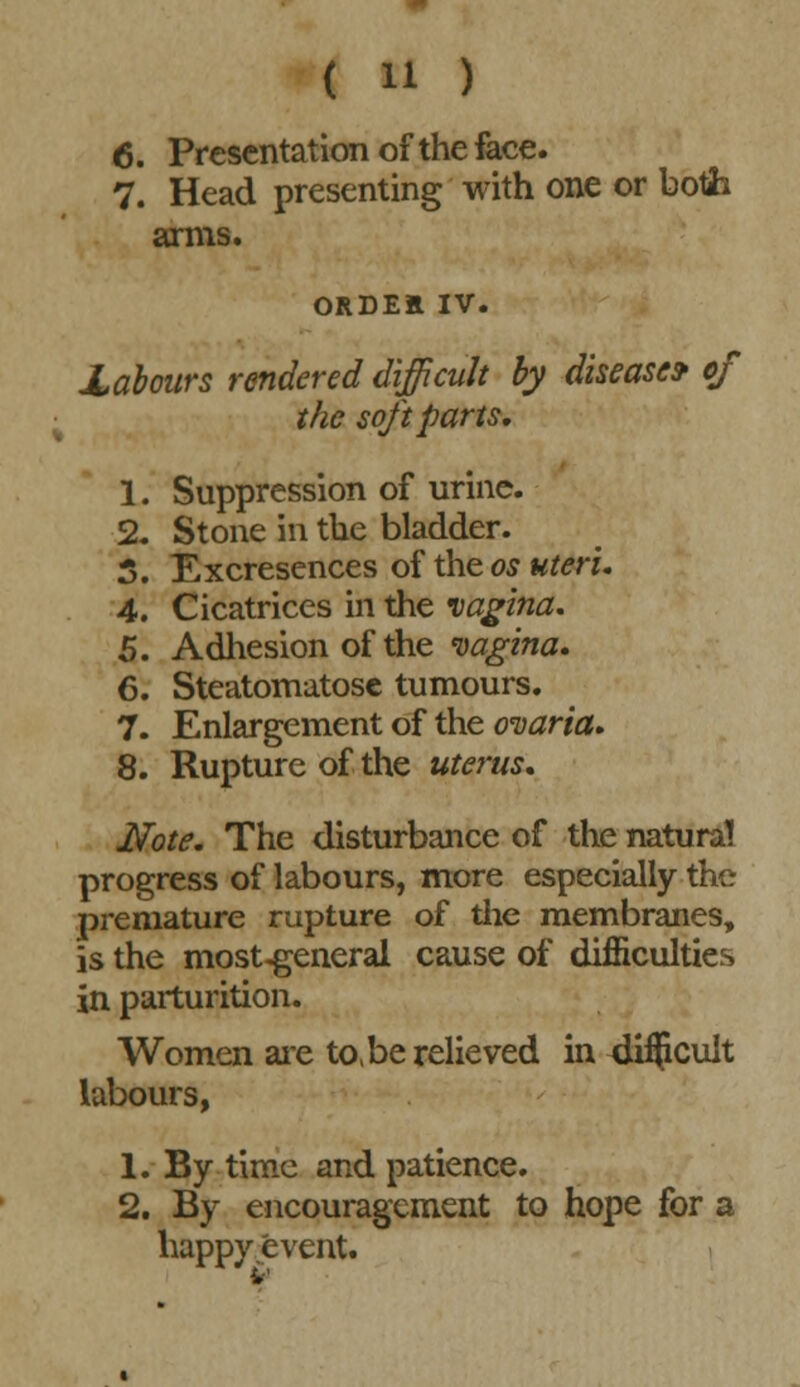 6. Presentation of the face. 7. Head presenting with one or botih amis. ORDEE IV. Xabours rendered difficult by disease* of the soft parts, 1. Suppression of urine. 2. Stone in the bladder. 5. Excrescnces of the os uteri. 4. Cicatrices in the vagina. 5. Adhesion of the vagina. 6. Steatomatose tumours. 7. Enlargement of the ovaria. 8. Rupture of the uterus. Note. The disturbance of the natural progress of labours, more especially the premature rupture of the membranes, is the most-general cause of difficulties in parturition. Women are to, be relieved in 4i$cult labours, 1. By time and patience. 2. By encouragement to hope for a happy event. v