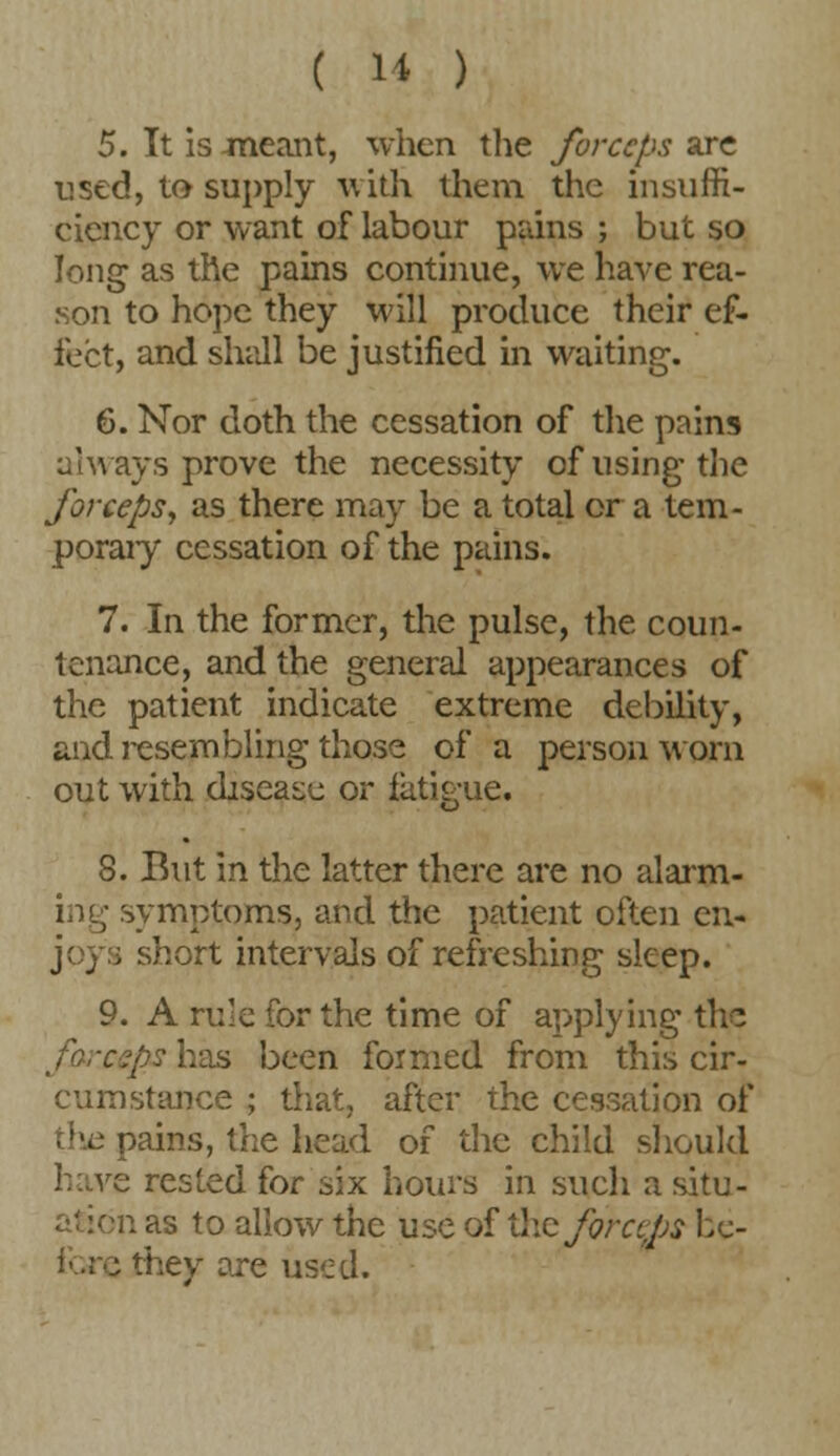 5. It is -meant, when the forceps are used, to supply with them the insuffi- ciency or want of labour pains ; but so long as the pains continue, we have rea- son to hope they will produce their ef- fect, and shall be justified in waiting. 6. Nor doth the cessation of the pains always prove the necessity of using the forceps, as there may be a total or a tem- porary cessation of the pains. 7. In the former, the pulse, the coun- tenance, and the general appearances of the patient indicate extreme debility, and resembling those of a person worn out with disease or fatigue. 8. But in the latter there are no alarm- ing symptoms, and the patient often en- i short intervals of refreshing sleep. 9. A rule for the time of applying thp ./?yhas been formed from this cir- cumstance ; that, after the cessation of oains, the head of the child should have rested for six hours in such a situ- n as to allow the use of the fora;ps bc- j they are used.