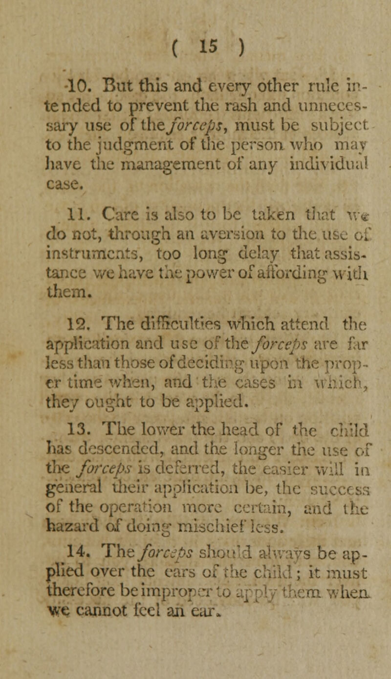 •10. But this and every other rule in- tended to prevent the rash and unneces- sary use of the forceps, must be subject. to the judgment of the person who may have the management of any individual case. 11. Care is also to be taken that do not, through an aversion to the use o£ instruments, too long delay that assis- tance we power of affording with them. 12. The difficulties which attend the application and use of th&forceps are far less than those of deciding up i -op- er time when, and the cases in they ought to be applied. 13. The lower the head of the cl lias descended, and the longer the use of the forceps is deferred, the easier will in general their application be, the success of the operation more certain, and the hazard of doing mischiei'icss. 14. The forceps should always be ap- plied over the ears of the child ; it must therefore be improrj i n na whea we cannot feel an ear*