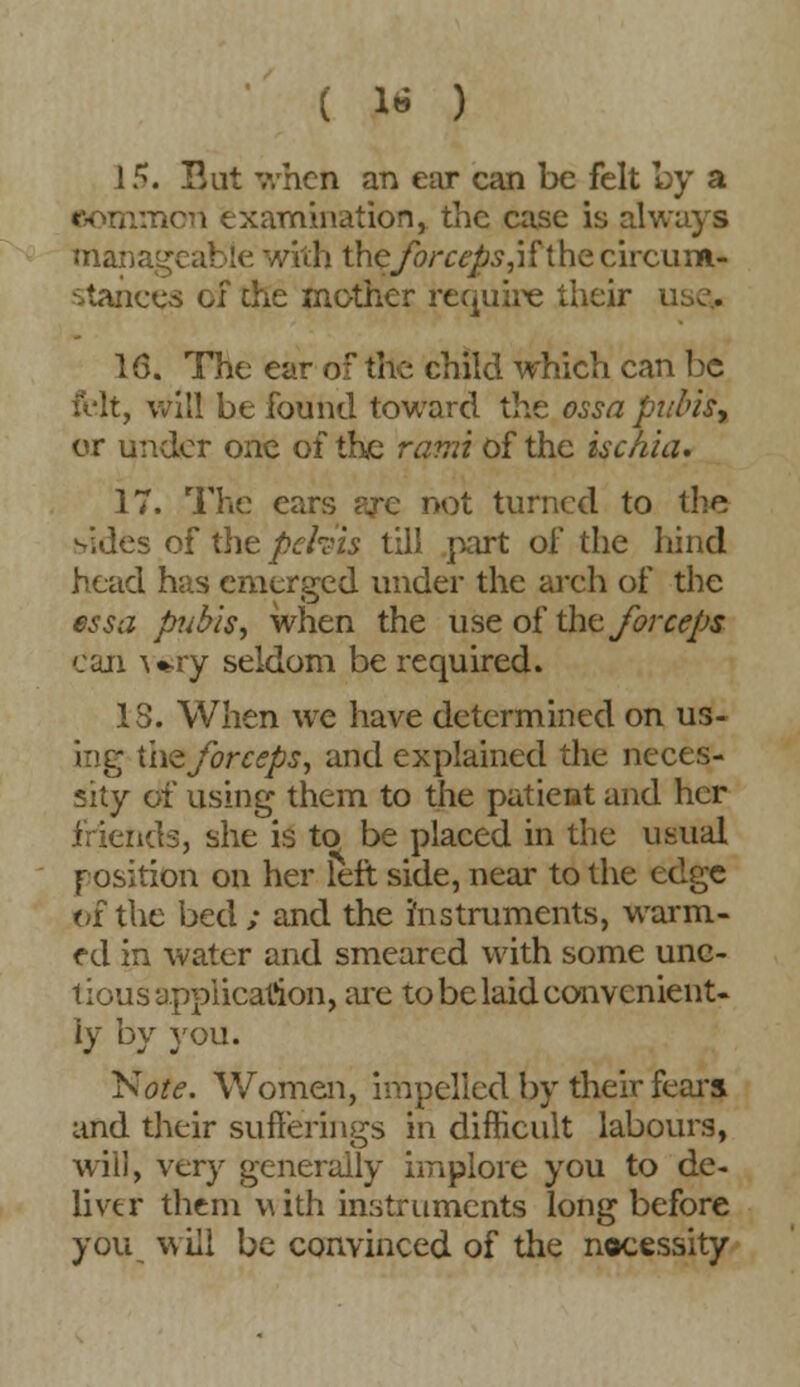 15. But when an ear can be felt by a common examination, the case is always mai i. vith the forceps, i f t he circum- stances of the mother require their i 16. The ear of the child which can be felt, will be found toward the ossa bubis% or under one of the rami of the isc/iia. 17. The ears are not turned to the sides of the pefeis till part of the hind head has emerged under the arch of the essa pubis; when the use of the forceps can wry seldom be required. 13. When we have determined on us- ing the forceps, and explained the neces- sity of using them to the patieot and her friends, she is to be placed in the usual position on her left side, near to the edge of the bed ; and the instruments, warm- ed in water and smeared with some unc- tious application, are to be laid convenient- ly by you. Jsote. Women, impelled by their fears and their sufferings in difficult labours, will, very generally implore you to de- liver them vuth instruments long before you will be convinced of the necessity