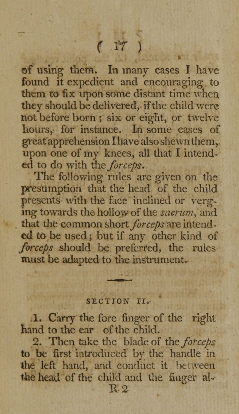 of using them. In many cases I have found it expedient and encouraging to them to fix upon some distant time when they should be delivered, if the child were not before born ; six or eight, or twelve hours, for instance. In some cases of great apprehension I have also shewn them, upon one of my knees, all that I intend- ed to do with the forceps. The following rules are given on the presumption that the head of the child presents with the face inclined or verg- ing towards the hollow of the sacrum, and that the common short forceps are intend- ed to be used; but if any other kind of forceps should be preferred, the rules must be adapted to the instrument. SECTION II. 1. Carry the fore finger of the right hand to the ear of the child. 2. Then take the blade of the forceps to be first introduced by the handle in the left hand, and conduct it between the head of me child and the linger al- ii-2